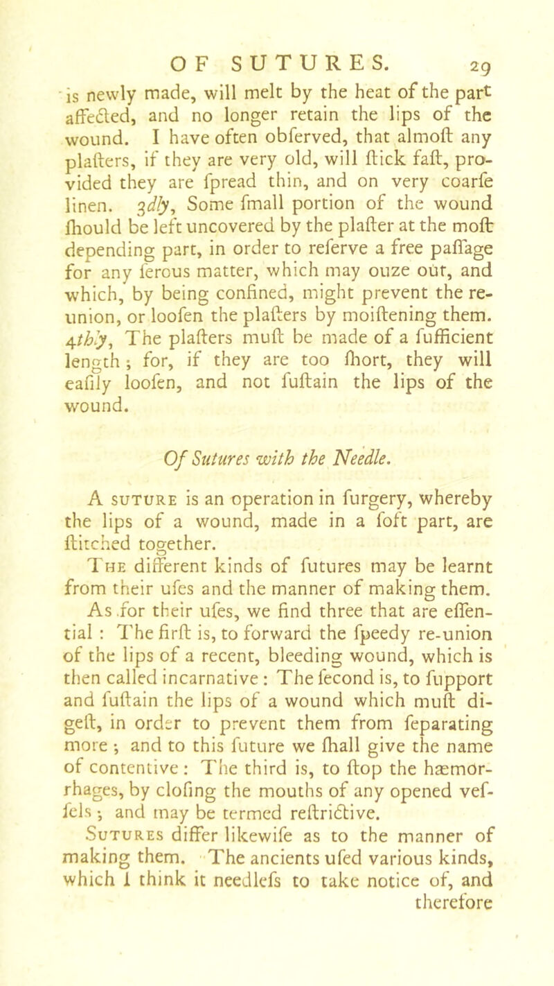 ■ is newly made, will melt by the heat of the part affeded, and no longer retain the lips of the wound. I have often obferved, that almoft any platters, if they are very old, will ftick fall, pro- vided they are fpread thin, and on very coarfe linen. Some fmall portion of the wound fliould be left uncovered by the plafter at the molt depending part, in order to referve a free patTage for any ferous matter, which may ouze out, and which, by being confined, might prevent the re- union, or loofen the platters by moittening them. ^thy. The platters mutt be made of a fufficient length ; for, if they are too fiiort, they will eafily loofen, and not futtain the lips of the wound. Of futures with the Needle. A SUTURE is an operation in furgery, whereby the lips of a wound, made in a foft part, are ftitched together. The different kinds of futures may be learnt from their ufes and the manner of making them. As .for their ufes, we find three that are effen- tial : The firtt is, to forward the fpeedy re-union of the lips of a recent, bleeding wound, which is then called incarnative : The fécond is, to fnpport and fuftain the lips of a wound which muff di- geft, in order to prevent them from feparating more -, and to this future we fhall give the name of contentive ; Tlie third is, to flop the haemor- rhages, by clofing the mouths of any opened vef- fels • and may be termed reftridlive. Sutures differ likewife as to the manner of making them. The ancients ufed various kinds, which 1 think it needlefs to take notice of, and therefore