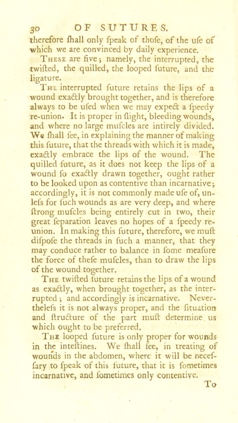 therefore fliall only fpeak of thofe, of the ufe of which we are convinced by daily experience. These are five; namely, the interrupted, the twilled, the quilled, the looped future, and the ligature. The interrupted future retains the lips of a wound exa6lly brought together, and is therefore always to be uled when we may expeft a fpeedy re-union. It is proper in flight, bleeding wounds, and where no large mufcles are intirely divided. We lhall fee, in explaining the manner of making this future, that the threads with which it is made, exaftly embrace the lips of the wound. The quilled future, as it does not keep the lips of a wound fo exa6lly drawn together, ought rather to be looked upon as contentive than incarnative; accordingly, it is not commonly made ufe of, un- lefs for fuch wounds as are very deep, and where ftrong mufcles being entirely cut in two, their great feparation leaves no hopes of a fpeedy re- union. In making this future, therefore, we mull difpofe the threads in fuch a manner, that they may conduce rather to balance in fome meafure the force of thefe mufcles, than to draw the lips of the wound together. The twilled future retains the lips of a wound as exaélly, when brought together, as the inter- rupted ; and accordingly is incarnative. Never- thelefs it is not always proper, and the fituatiort and llru6lure of the part mull determine us which ought to be preferred. The looped future is only proper for wounds in the intellines. We fhall lee, in treating of wounds in the abdomen, where it will be necef- fary to fpeak of this future, that it is fometimes incarnative, and fometimes only contentive. To
