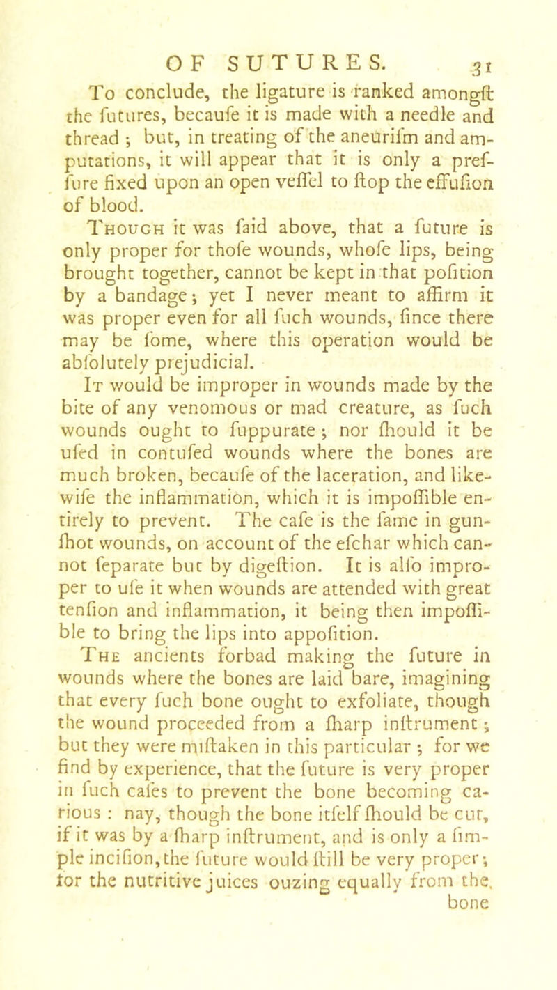 To conclude, the ligature is'ranked amongft the futures, becaufe it is made with a needle and thread ; but, in treating of'the aneurifm and am- putations, it will appear that it is only a pref- fure fixed upon an open vefiel to flop the cffufion of blood. Though it was faid above, that a future is only proper for thofe wounds, whofe lips, being brought together, cannot be kept in that pofition by a bandage ; yet I never meant to affirm it was proper even for all fuch wounds, fince there may be fome, where this operation would be abfolutely prejudicial. It would be improper in wounds made by the bite of any venomous or mad creature, as fuch wounds ought to fuppurate ; nor ffiould it be ufed in contufed wounds where the bones are much broken, becaufe of the laceration, and like- wife the inflammation, which it is impoffible en- tirely to prevent. The cafe is the fame in gun- fhot wounds, on account of the efchar which can- not feparate but by digeftion. It is alfo impro- per to ufe it when wounds are attended with great tenfion and inflammation, it being then impoffi- ble to bring the lips into appofition. The ancients forbad making the future in wounds where the bones are laid bare, imagining that every fuch bone ought to exfoliate, though the wound proceeded from a fharp inilrument ; but they were miftaken in this particular -, for we find by experience, that the future is very proper in fuch cafes to prevent the bone becoming ca- rious ; nay, though the bone itfelf fliould be cur, if it was by a fharp inftrument, and is only a Am- ple incifion,the future would llill be very proper*, ior the nutritive juices ouzing equally from the. bone