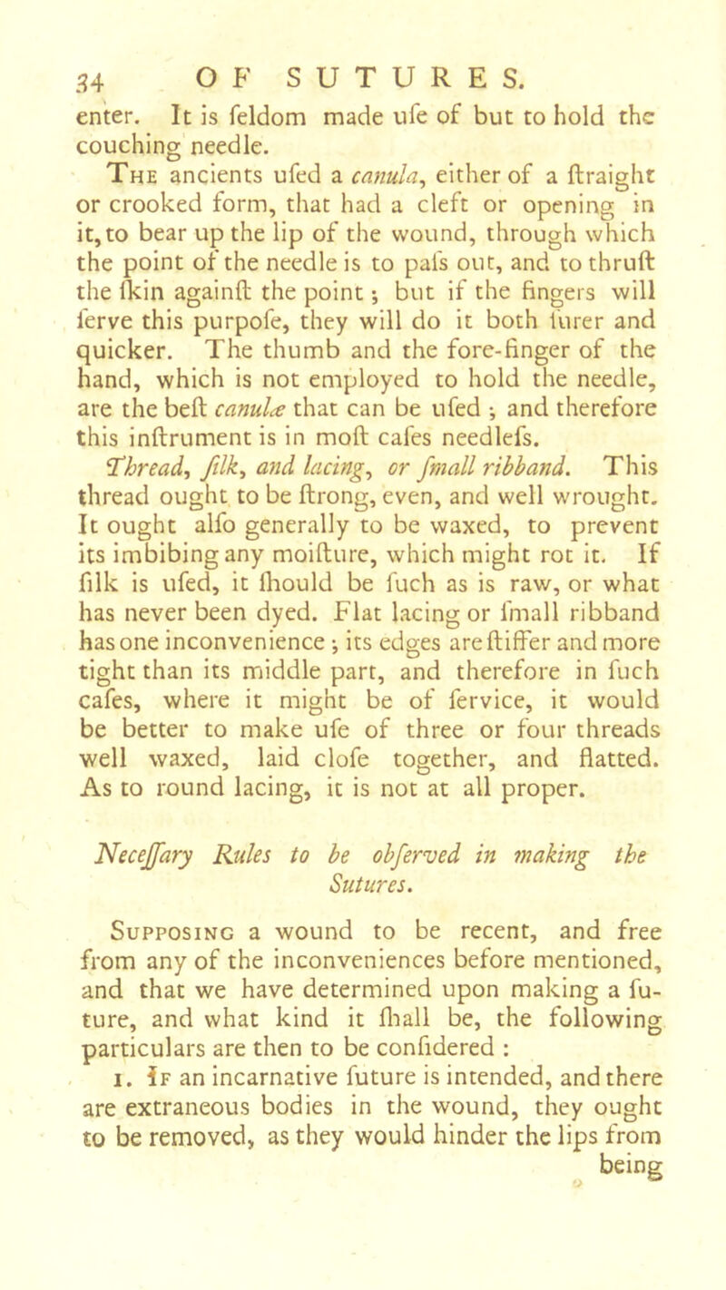 enter. It is feldom made ufe of but to hold the couching needle. The ancients ufed a cûnula, either of a ftraight or crooked form, that had a cleft or opening in it, to bear up the lip of the wound, through which the point of the needle is to pafs out, and to thruft the fkin againft the point -, but if the fingers will ferve this purpofe, they will do it both hirer and quicker. The thumb and the fore-finger of the hand, which is not employed to hold the needle, are the belt canula that can be ufed -, and therefore this inftrument is in moft cafes needlefs. T'hread, ftlk, and lacings or /mail ribband. This thread ought to be ftrong, even, and well wrought. It ought alfo generally to be waxed, to prevent its imbibing any moifture, which might rot it. If filk is ufed, it Ihould be fuch as is raw, or what has never been dyed. Flat lacing or fmall ribband has one inconvenience -, its edges are differ and more tight than its middle part, and therefore in fuch cafes, where it might be of fervice, it would be better to make ufe of three or four threads well waxed, laid clofe together, and flatted. As to round lacing, it is not at all proper. Necejfary Rules to be obferved in making the Sutures. Supposing a wound to be recent, and free from any of the inconveniences before mentioned, and that we have determined upon making a fu- ture, and what kind it fliall be, the following particulars are then to be confidered : I. If an incarnative future is intended, and there are extraneous bodies in the wound, they ought to be removed, as they would hinder the lips from being