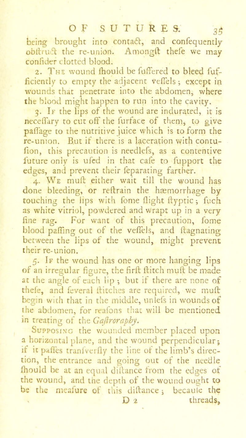 being brought into conta6t, and confequently obdrirfl the re-uniôn. Amongft thde we may confider clotted blood. 2. The wound Ihould be fuffered to bleed fuf- ficiently to empty the adjacent vefiels ; except in wounds that penetrate into the abdomen, where the blood might happen to run into the cavity. 3. If the lips of the wound are indurated, it is necelTary to cut off the furface of them, to give paflage to the nutritive juice which is to form the re-union. B.ut if there is a laceration with contu- fion, this precaution is needlefs, as a contentive future only is ufcd in that cafe to fupport the edges, and prevent their feparating farther. 4. We mufl: either wait till the wound has done bleeding, or reftrain the hæmorrhage by touching the lips with fome flight ftyptic ; fuch as white vitriol, powdered and wrapt up in a very fine rag. For want of this precaution, fome blood pairing out of the velTels, and flagnating between the lips of the w'ound, might prevent their re-union. 5. If the wound has one or more hanging lips of an irregular figure, the firfl: flitch mufl be made at the angle of each lip -, but if there are none of tliele, and feveral flitches are required, we mufl begin with that in the middle, nnlefs in wounds of the abdomen, for reafons that will be mentioned in treating of the Gajiroraphy. Supposing the wounded member placed upon a horizontal plane, and the wound perpendicular-, if it pafles tranlverfly the line ot the limb’s direc- tion, the entrance and going out of the needle fhould be at an equal dillance trom the edges of the wound, and the depth ot the wound ought to be the meafure of this diflance j becaule the