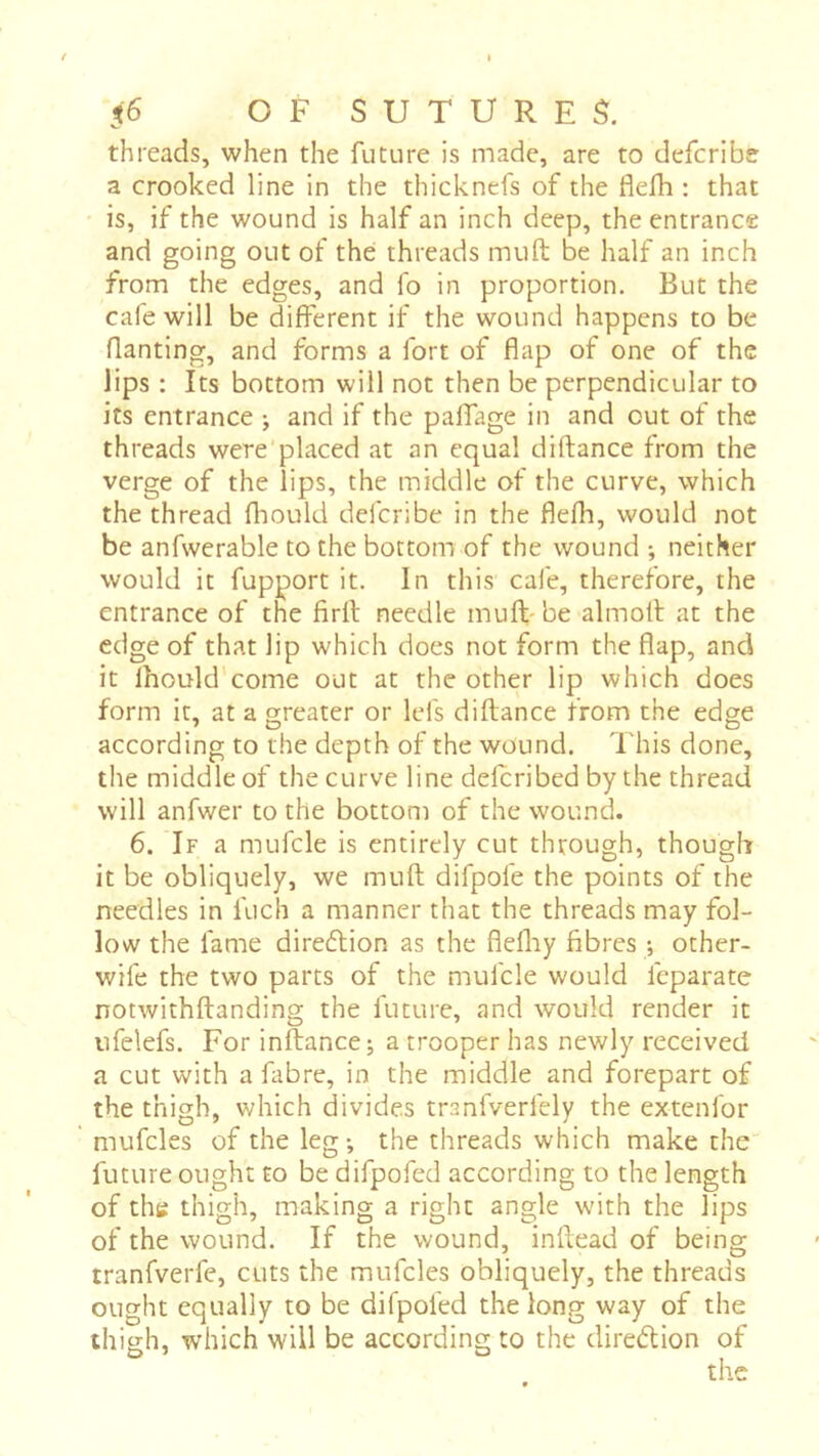 threads, when the future is made, are to defcribe a crooked line in the thick nefs of the flefh : that is, if the wound is half an inch deep, the entrance and going out of thé threads muft be half an inch from the edges, and fo in proportion. But the cafe will be different if the wound happens to be Banting, and forms a fort of flap of one of the lips : Its bottom will not then be perpendicular to its entrance ; and if the palfage in and out of the threads were placed at an equal diftance from the verge of the lips, the middle of the curve, which the thread fhould defcribe in the flefh, would not be anfwerable to the bottom of the wound ; neither would it fupport it. In this cafe, therefore, the entrance of the firfl; needle muft- be almotl at the edge of that lip which does not form the flap, and it Ihould'come out at the other lip which does form it, at a greater or lefs diftance from the edge according to the depth of the wound. I'his done, the middle of the curve line defcribed by the thread will anfwer to the bottom of the wound. 6. If a mufcle is entirely cut through, though it be obliquely, we muft difpofe the points of the needles in fuch a manner that the threads may fol- low the fame diredtion as the flefliy fibres ; other- wife the two parts of the mufcle would feparatc notwithftanding the future, and would render it ufelefs. For inftance; a trooper has newly received a cut with a fabre, in the middle and forepart of the thigh, v/hich divides tranfverfely the extenfor mufcles of the leg-, the threads which make the future ought to be difpofed according to the length of the thigh, making a right angle with the lips of the wound. If the wound, inftead of being tranfverfe, cuts the mufcles obliquely, the threads ought equally to be difpofed the long way of the thigh, which will be according to the direction of