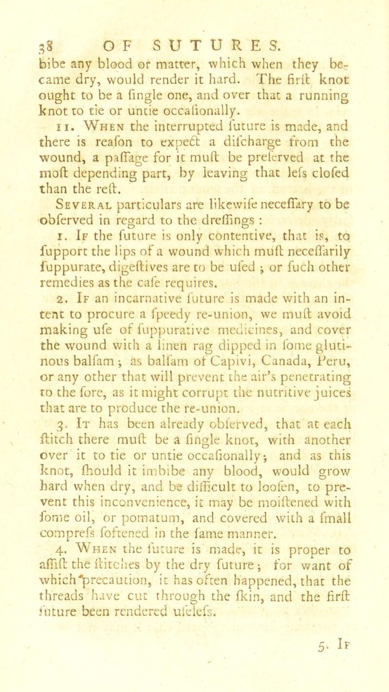 bibe any blood or matter, which when they be- came dry, would render it hard. The firil knot ought to be a fingle one, and over that a running knot to tie or untie occalionally. II. When the interrupted future is made, and there is reafon to expedl a difcharge from the wound, a paflage for it mufl; be prefervcd at the moft depending part, by leaving that lefs clofed than the reft. Several particulars are likcwife neceffary to be obferved in regard to the dreftings : 1. If the future is only contentive, that is, to fupport the lips of a wound which muft neceflarily fuppurate, digeftives are to be ufed ; or fuch other remedies as the cafe requires. 2. If an incarnative future is made with an in- tent to procure a fpeedy re-union, we muft avoid making ufe of fuppurativc medicines, and cover the wound with a linen rag dipped in fome gluti- nous balfam v as balfam of Capivi, Canada, Feru, or any other that will prevent the air’s penetrating to the fore, as it might corrupt the nutritive juices that are to produce the re-union. 3. It has been already obferved, that at each Ilitch there muft be a fingle knot, with another over it to tie or untie occafionally-, and as this knot, Ihould it imbibe any blood, would grow hard when dry, and be difficult to loofen, to pre- vent this inconvenience, it may be moiftened with fome oil, or pomatum, and covered with a fmall comprefs foftened in the fame manner. 4. When the future is made, it is proper to affift the flitches by the dry future; for want of which'precaution, it has often happened, that the threads have cut through the flcin, and the firft future been rendered ufelefs.