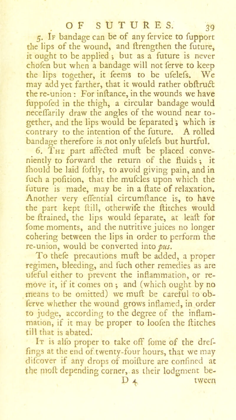 5. If bandage can be of any fervice to fupport the lips of the wound, and rtrengthen the future, it ought to be applied -, but as a future is never chofen but when a bandage will not ferve to keep the lips together, it feems to be ufelefs. We may add yet farther, that it would rather obftruft the re-union : For inftance, in the wounds we have fuppofed in the thigh, a circular bandage would neceffarily draw the angles of the wound near to- gether, and the lips would be feparated } which is contrary to the intention of the future. A rolled bandage therefore is not only ufelefs but hurtful. 6. The part affeéled muft be placed conve- niently to forward the return of the fluids -, it Ihould be laid foftly, to avoid giving pain, and in fuch a pofition, that the mufcles upon which the future is made, may be in a flate of relaxation. Another very eflential circumftance is, to have the part kept ftill, otherwife the flitches would be flrained, the lips would feparate, at leafl for fome moments, and the nutritive juices no longer cohering between the lips in order to perform the re-union, would be converted into pus. To thefe precautions mufl be added, a proper regimen, bleeding, and fuch other remedies as are ufeful either to prevent the inflammation, or re- move it, if it comes on -, and (which ought by no means to be omitted) we mufl be careful to ob- ferve whether the wound grows inflamed, in order to judge, according to the degree of the inflam- mation, if it may be proper to loofen the flitches till that is abated. It is alfo proper to take off fome of the dref- fings at the end of twenty-four hours, that we may difcover if any drops of moiflure are confined at the niofl depending corner, as their lodgment be- D tween