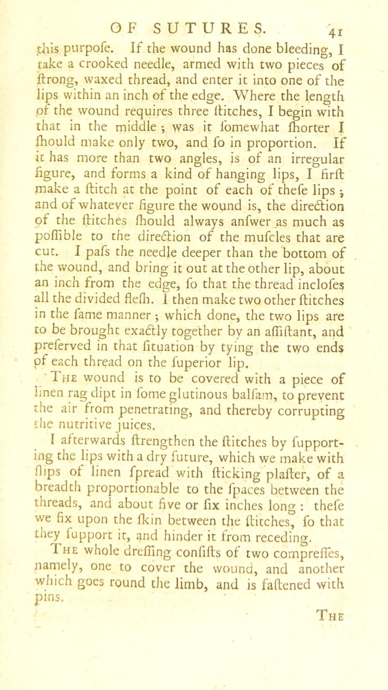 .this purpofe. If the wound has done bleeding, I take a crooked needle, armed with two pieces of ftrong, waxed thread, and enter it into one of the lips within an inch of the edge. Where the length pi the wound requires three hitches, I begin with that in the middle ; was it fomewhat fhorter I fhould make only tv/o, and fo in proportion. If it has more than two angles, is of an irregular figure, and forms a kind of hanging lips, I firft make a hitch at the point of each of thefe lips j and of whatever figure the wound is, the diredtion of the hitches fhould always anfwer as much as pohible to the diredlion of the mufcles that are cut. I pafs the needle deeper than the bottom of the wound, and bring it out at the other lip, about an inch from the edge, fo that the thread inclofes all the divided flefn. 1 then make two other hitches in the fame manner ; which done, the two lips are to be brought exadlly together by an aflihant, and preferved in that fituation by tying the two ends of each thread on the fuperior lip. *Th£ wound is to be covered with a piece of linen rag dipt in fome glutinous balfam, to prevent the air from penetrating, and thereby corrupting the nutritive juices. I afterwards hrengthen the hitches by fupport- ing the lips with a dry future, which we make with flips of linen fpread with hicking plaher, of a breadth proportionable to the fpaces between the threads, and about five or fix inches long ; thefe we fix upon the flcin between the hitches, fo that they fupport it, and hinder it from receding. The whole drefiing confihs of two compreffes, namely, one to cover the wound, and another which goes round the limb, and is fahened with pins. The