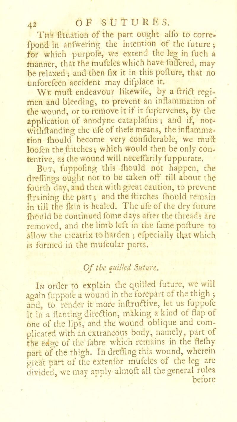 Tmë fituàtion of the part ought alfo to corre- fpond in anlwering the intention of the future ; for which purpofe, we extend the leg in fuch a manner, that the mufcles which have fuffered, may- be relaxed ; and then fix it in this pofiure, that no unforefeen accident may difplace it. We muft endeavour likewife, by a ftri6t regi- men and bleeding, to prevent an inflammation of the wound, or to remove it if it fup'ervenes, by the application of anodyne cataplafms ; and if, not- withftanding the ufeof thefe means, the inflamma- tion fliould become very confiderable, we mufl; loofen the flitches ; which would then be only con- tentive, as the wound will necelTarily fuppurate. But, fuppofing this fliould not happen, the dreffings ought not to be taken off till about the fourth day, and then with great caution, to prevent flraining the part ; and the flitches fhould remain in till the fkin is healed. The ufe of the dry future fhould be continued fome days after the threads are removed, and the limb left in the fame poflure to allow the cicatrix to harden ; efpecially tfiat which is formed in the mufcular parts. Of the quilled Suture. In order to explain the quilled future, we will again fuppofe a wound in the torepart ot the thigh ; and, to' render it more inflrudlive, let us fuppofe it in a flanting direflion, making a kind of flap of one of the lips, and the wound oblique and com- plicated with an extraneous body, naniely, part of the edge of the fabre which remains in the flefliy part of the thigh. In dreflingthis wound, wherein great part of tne extenfor mufcles of the leg are divided, we may apply almoft all the general rules before