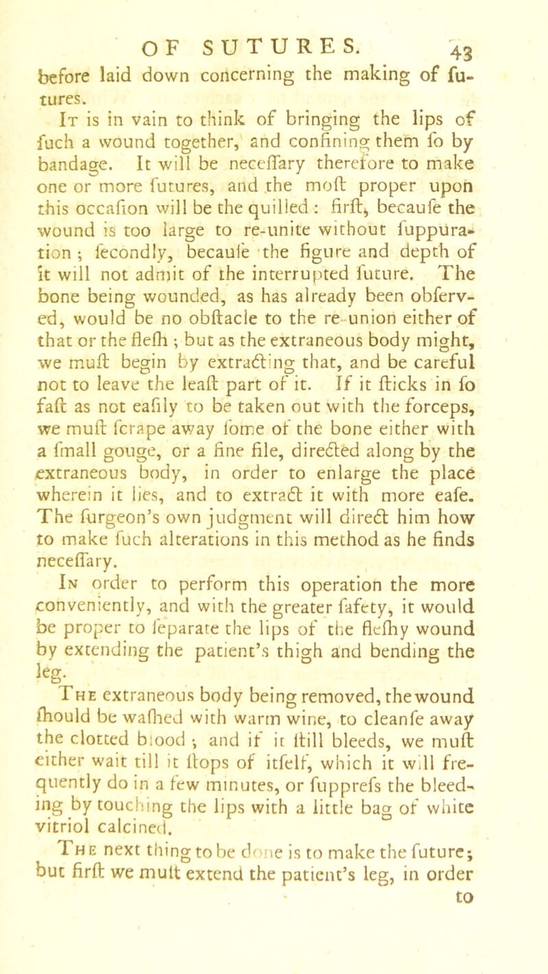 before laid down concerning the making of fu- tures. It is in vain to think of bringing the lips of fuch a wound together, and confining them fo by bandage. It will be necefiary therefore to make one or more futures, and the moft proper upon this occafion vvill be the quilied : firfl:^ becaufe the wound is too large to re-unite without luppura- tion ; fecondly, becaule -the figure and depth of k will not adroit of the interrupted luture. The bone being wounded, as has already been obferv- ed, would be no obftacie to the re-union either of that or the flefh ; but as the extraneous body might, we mufi: begin by extracting that, and be careful not to leave the lead; part of it. If it kicks in fo fall as not eafily to be taken out with the forceps, we muft fcrape av;ay ibme of the bone either with a fmall gouge, or a fine file, direCled along by the extraneous body, in order to enlarge the place wherein it lies, and to extraCl it with more cafe. The furgeon’s own judgment will direCl him how to make fuch alterations in this method as he finds necefiary. In order to perform this operation the more conveniently, and with the greater fafcty, it would be proper to feparate the lips of the flefliy wound by extending the patient’s thigh and bending the leg. The extraneous body being removed, the wound fiiould be wafhed with warm wine, to cleanfe away the clotted blood -, and it it kill bleeds, we muk either wait till it flops of itfelf, which it will fre- quently do in a tew minutes, or fupprefs the bleed- ing by touching the lips with a little bag of white vitriol calcined. The next thing to be done is to make the future; but firk we mult extend the patient’s leg, in order to