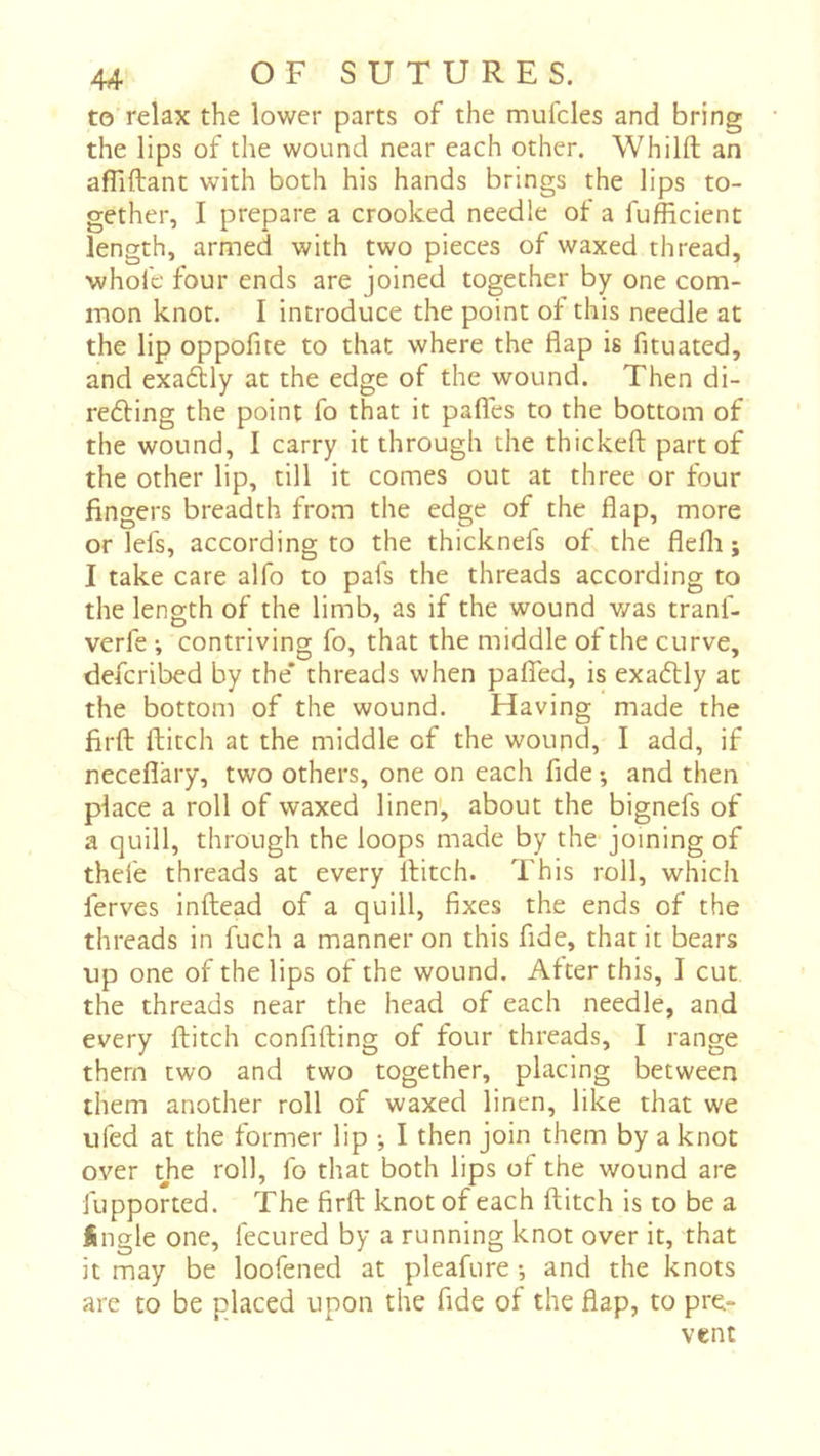 to relax the lower parts of the mulcles and bring the lips of the wound near each other. Whilft an afliftant with both his hands brings the lips to- gether, I prepare a crooked needle of a fufficient length, armed with two pieces of waxed thread, whofe four ends are joined together by one com- mon knot. I introduce the point of this needle at the lip oppofite to that where the flap is fituated, and exaélly at the edge of the wound. Then di- re6ling the point fo that it pafles to the bottom of the wound, I carry it through the thickeft part of the other lip, till it comes out at three or four fingers breadth from the edge of the flap, more orlefs, according to the thicknefs of the flefli ; I take care alfo to pafs the threads according to the length of the limb, as if the wound was tranf- verfe -, contriving fo, that the middle of the curve, defcribed by the* threads when paflTed, is exadlly at the bottom of the wound. Having made the firft ftitch at the middle of the wound, I add, if neceflary, two others, one on each fide •, and then place a roll of waxed linen', about the bignefs of a quill, through the loops made by the joining of thele threads at every Hitch. This roll, which ferves inftead of a quill, fixes the ends of the threads in fuch a manner on this fide, that it bears up one of the lips of the wound. After this, I cut the threads near the head of each needle, and every ftitch conflfting of four threads, I range them two and two together, placing between them another roll of waxed linen, like that we ufed at the former lip -, I then join them by a knot over tjie roll, fo that both lips of the wound are fupported. The firft knot of each ftitch is to be a Sngle one, fecured by a running knot over it, that it may be loofened at pleafure ; and the knots are to be placed upon the fide of the flap, to pre- vent