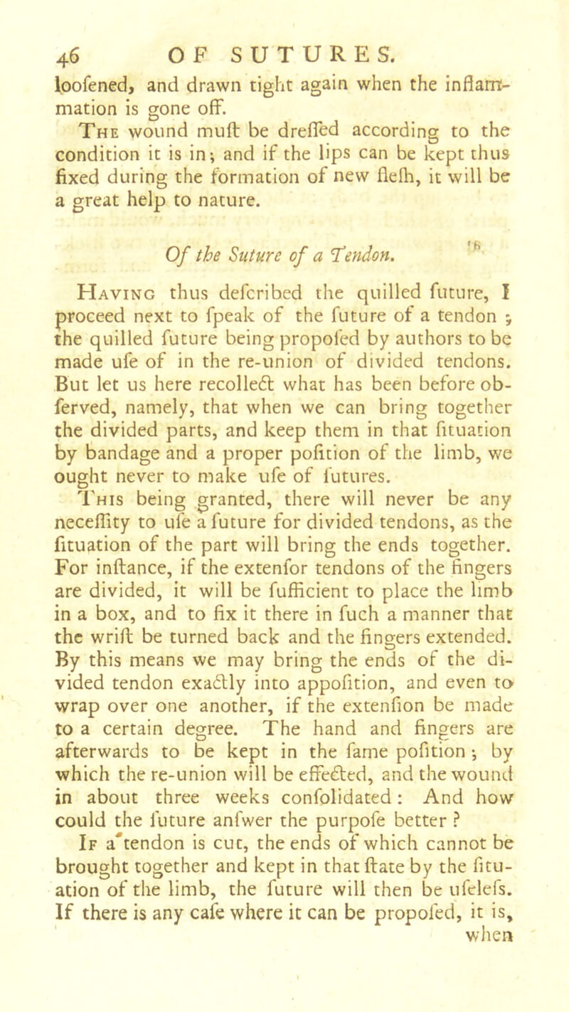 ^oofened, and drawn tight again when the inflam- mation is gone off. The wound muff be dreffed according to the condition it is in-, and if the lips can be kept thus fixed during the formation of new flelh, it will be a great help to nature. Of the Suture of a 1“endon. ^ Having thus defcribed the quilled future, I proceed next to fpeak of the future of a tendon ; the quilled future being propoled by authors to be made ufe of in the re-union of divided tendons. But let us here recolleft what has been before ob- ferved, namely, that when we can bring together the divided parts, and keep them in that fituation by bandage and a proper pofition of the limb, we ought never to make ufe of futures. This being granted, there will never be any neceffity to ufe a future for divided tendons, as the fituation of the part will bring the ends together. For inftance, if the extenfor tendons of the fingers are divided, it will be fufficient to place the limb in a box, and to fix it there in fuch a manner that the wrifl; be turned back and the fingers extended. By this means we may bring the ends of the di- vided tendon exaélly into appofition, and even to wrap over one another, if the extenfion be made to a certain degree. The hand and fingers are afterwards to be kept in the fame pofition -, by which the re-union will be effected, and the wound in about three weeks confolidated : And how could the future anfwer the purpofe better ? If a*tendon is cut, the ends of which cannot be brought together and kept in that ftate by the fitu- ation of the limb, the future will then be ufelefs. If there is any cafe where it can be propofed, it is, when