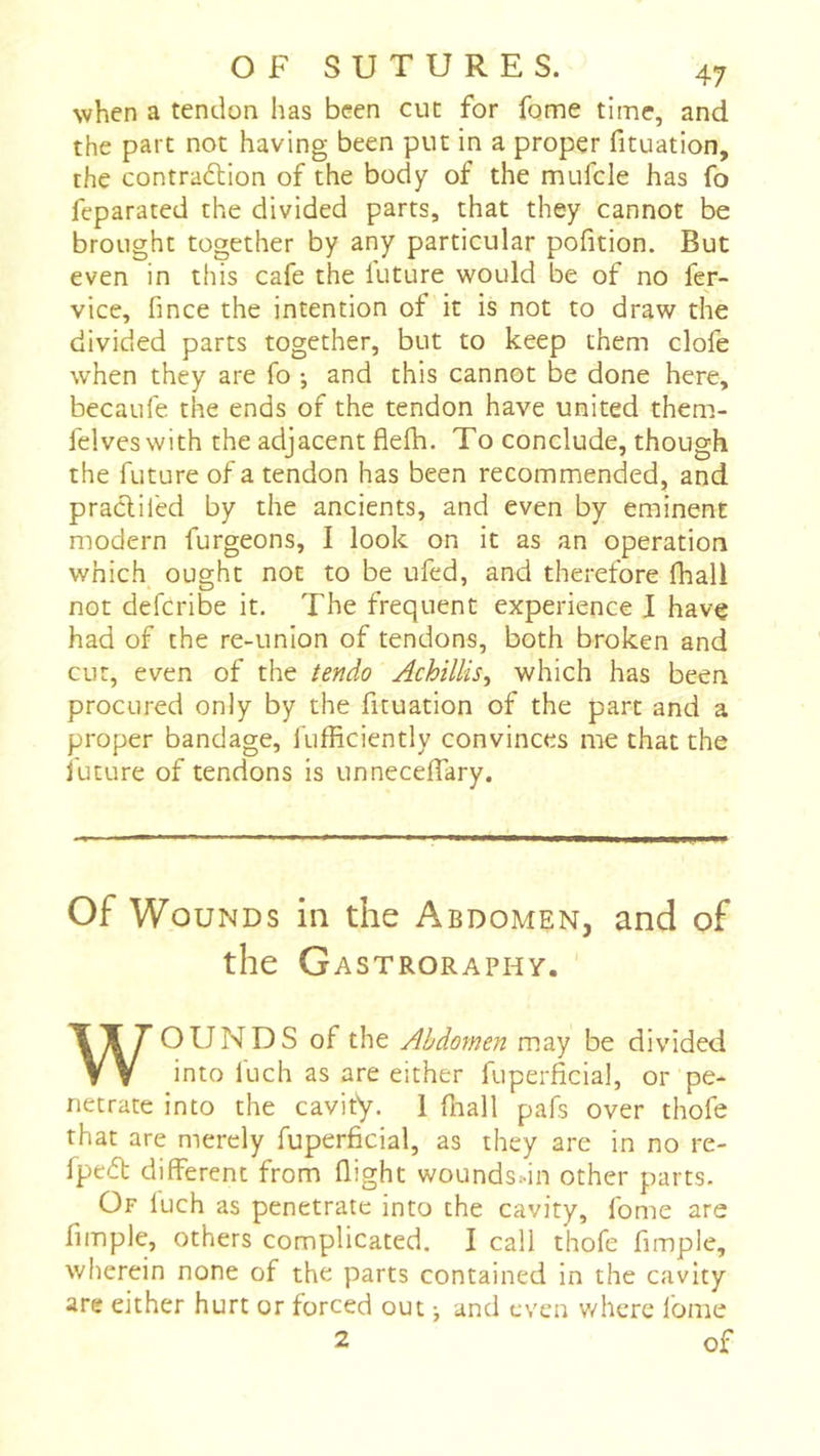 when a tendon has been cut for fome time, and the part not having been put in a proper fituation, the contraction of the body of the mufcle has fo feparated the divided parts, that they cannot be brought together by any particular pofition. But even in this cafe the luture would be of no fer- vice, fince the intention of it is not to draw the divided parts together, but to keep them clofe when they are fo ; and this cannot be done here, becaufe the ends of the tendon have united them- felveswith the adjacent flefh. To conclude, though the future of a tendon has been recommended, and pracliled by the ancients, and even by eminent modern furgeons, I look on it as an operation which ought not to be ufed, and therefore fhall not defcribe it. The frequent experience I have had of the re-union of tendons, both broken and cur, even of the tendo Achillis^ which has been procured only by the fituation of the part and a proper bandage, fufficiently convinces me that the future of tendons is unnecelTary. Of Wounds in the Abdomen, and of the Gastroraphy. WOUNDS of the Abdomen may be divided into fuch as are either fuperficial, or pe- netrate into the cavity. 1 fnall pafs over thofe that are merely fuperficial, as they are in no re- fpeCt different from flight woundsdn other parts. Of luch as penetrate into the cavity, fome are fimple, others complicated. I call thofe Ample, wherein none of the parts contained in the cavity are either hurt or forced out j and even v/here fome 2 of