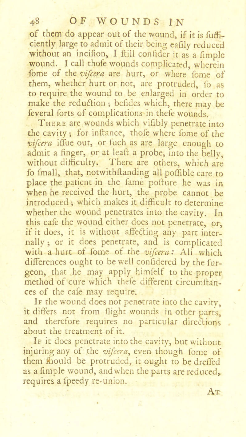 of them do appear out of the wound, if it is fuffi- ciently large to admit of their being eafily reduced without an incifion, I ftill confider it as a fimple wound. I call thofe wounds complicated, wherein fome of the vifeera are hurt, or where feme of them, whether hurt or not, are protruded, lb as to require the wound to be enlarged in order to make the reduftion -, befides which, there may be feveral forts of complications'in thefe wounds. There are wounds which vifibly penetrate into the cavity -, for inftance, thofe where Ibme of the vifeera ilTue out, or fuch as are large enough to admit a finger, or at leall a probe, into the belly, without difficulty. There are others, which are fo fmall, that, notwithftanding all poffible care to place the patient in the fame pofture he was In when he received the hurt, the probe cannot be introduced; which makes it difficult to determine whether the wound penetrates into the cavity. In this cafe the wound either does not penetrate, or, if it does, it is without affecting any part inter- nally ; or it does penetrate, and is complicated with a hurt of fome of the vifeera: Ali which differences ought to be well confidered by the fur- geon, that he may apply himfelf to the proper method of cure which thefe different circumftan- ces of the cafe may require. If the wound does not penotrate into the cavitv, it differs not from flight wounds in other parts, and therefore requires no particular directions about the treatment of it. If it does penetrate into the cavity, but without injuring any of the vifeera^ even though fome of them ffiould be protruded, it ought to be dreffed as a fimple wound, and when the parts are reduced,, requires a fpeedy re-union. At.