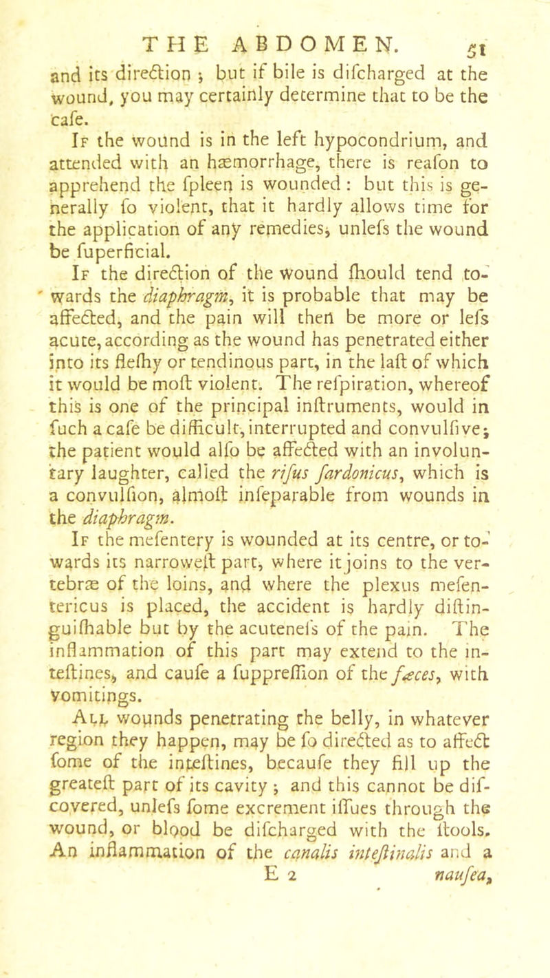 T Pî E ABDOMEN. fit and its diredion -, but if bile is difcharged at the wound, you may certainly determine that to be the Cafe. If the wound is in the left hypocondrium, and attended with an hæmorrhage, there is reafon to apprehend the fpleeu is wounded : but this is ge- nerally fo violent, that it hardly allows time for the application of any remediesj unlefs the wound be fuperficial. If the diredion of the wound fhould tend to- ' wards the diaphragm^ it is probable that may be affeded, and the pain will then be more or lefs acute, according as the wound has penetrated either into its flelhy or tendinous part, in the laft of which it would be moft violent. The refpiration, whereof this is one of the principal inftruments, would in fuchacafe be difficult, interrupted and convulfivci the patient would alfo be affeded with an involun- tary laughter, called the rifus fardonicus^ which is a convulfion, alnloft infeparable from wounds in the diaphragm. If the mefentery is wounded at its centre, or to- wards its narroweil part, where it joins to the ver- tebræ of the loins, and where the plexus mefen- tericus is placed, the accident is hardly diftin- guiffiable but by the acuteneis of the pain. The inflammation of this part may extend to the in- teftines, and caufe a fuppreflion of faces y with vomitings. Ali, wounds penetrating the belly, in whatever region they happen, may be fo direded as to afied fome of the infeftines, becaufe they fill up the greatefl: part of its cavity ; and this cannot be dif- covered, unlefs fome excrement iflfues through the wound, or bipod be difcharged with the llools. An inflammation of the canalis hitejlinalis and a