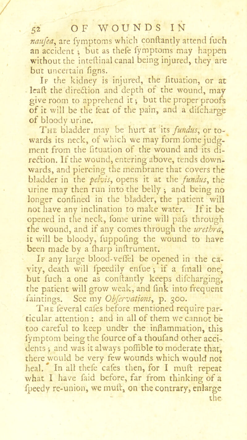 naufea^ are fymptoms which conftantly attend fuch an accident -, but as thefe fymptoms may happen without the inteflinal canal being injured, they aie but uncertain figns. If the kidney is injured, the fituation, or at lead the direction and depth of the wound, may give room to apprehend it -, but the proper proofs of It will be the feat of the pain, and a difcharge of bloody urine. The bladder may be hurt at its fundus^ or to- wards its neck, of which we may form fome judg- ment from the fituation of the wound and its di- reftion. If the wound, entering above, tends down- wards, and piercing the membrane that covers the bladder in the pehis^ opens it at tlie fundus, the urine may then run into the belly -, and being no longer confined in the bladder, the patient will not have any inclination to make water. If it be opened in the neck, fome urine will pafs through the wound, and if any comes through the urethra, it will be bloody, fuppofing the wound to have been made by a fliarp inftrument. If any large blood-vefiel be opened in the ca- vity, death will fpeedily enfue -, if a fmall one, but fuch a one as conllantly keeps difcharging, the patient will grow weak, and fink into frequent faintings. See my Obfcrvations, p. 300. The feveral cafes before mentioned require par- ticular attention : and in all of them we cannot be too careful to keep und&r the inflammation, this fymptom being the fource of a thoufand other acci- dents ; and was it always poflible to moderate that, there would be very few wounds which would not heal.* In all thefe cafes then, for I muft repeat what I have faid before, far from thinking of a fpeedy re-union, we mult, on the contrary, enlarge the