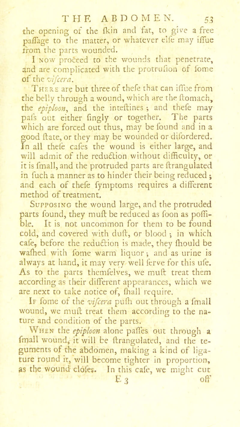 the opening of the fkin and fat, to give a free pafTage to the matter, or whatever elfe may iffue from the parts wounded. I NOW proceed to the wounds that penetrate, and are complicated with the protrufion of lome of the ’vifccra. Thf.re are but three of thefe that can iiluefrom the belly through a wound, which are the ftomach, the epiploon^ and the inteftines -, and thefe may pals out either fmgly or together. The parts which are forced out thus, may be found and in a good Rate, or they may be wounded or difordered. In all thefe cafes the wound is either large, and will admit of the reduction without difficulty, or it is fmall, and the protruded parts are ftrangulated in fuch a manner as to hinder their being reduced ; and each of thefe fymptoms requires a different method of treatment. Supposing the wound large, and the protruded parts found, they muft be reduced as foon as poffi- ble. It is not uncommon for them to be found cold, and covered with cluft, or blood -, in which cafe, before the reduftion is made, they fliould be wafhed with fome warm liquor ; and as urine is always at hand, it may very well ferve for this Life. As to the parts thcmfelves, we muft treat them according as their different appearances, which we are next to take notice of, fliall require. If fome of the vifeera pufli out through a fmall wound, we mufl treat them according to the na- ture and condition of the parts. When the epiploon alone pafles out through a fmall w'ound, it will be ftrangulated, and the te- guments of the abdomen, making a kind of liga- ture round it, v/ill become tighter in proportion, as the wound clofes. In this cafe, we might cut E 3 oft’
