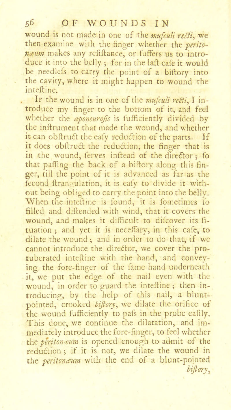wound is not made in one of the mufculi re5îi^ we then examine with the finger whether the peritc- naiim makes any refinance, or fuffers us to intro- duce it into the belly ; for in the laft cafe it would be needlefs to carry the point of a biftory into the cavity, where it might happen to wound the inteftine. If the wound is in one of the mufculi reSH^ I in- troduce my finger to the bottom of it, and feel whether the aponeurofis is fufficiently divided by the inftrument that made the wound, and whether it can obllrudb the eafy redudfion of the parts. If it does obftrudt the redudlion, the finger that is in the wound, ferves inftead of the diredlor ; fo that pairing the back of a biftory along this fin- ger, till the point of it is advanced as far as the fécond ftrangulation, it is eafy to divide it with- out being obliged to carry the point into the belly. When the inteftine is found, it is Ibmetimes fo filled and diftended with wind, that it covers the wound, and makes it difficult to difeover its fi- tuation -, and yet it is necelTary, in this cafe, to dilate the wound ; and in order to do that, if we cannot introduce the diredlor, we cover the pro- tuberated inteftine with the hand, and convey- ing the fore-finger of the fame hand underneath it, we put the edge of the nail even with the wound, in order to guard the inteftine -, then in- troducing, by the help of this nail, a blunt- pointed, crooked biftory^ we dilate the orifice of the wound fufficiently to pafs in the probe eafily. This done, we continue the dilatation, and im- mediately introduce the fore-finger, to feel whether the ptritorumm is opened enough to admit of the redudtion ; if it is not, we dilate the wound in the peritoneum with the end of a blunt-pointed