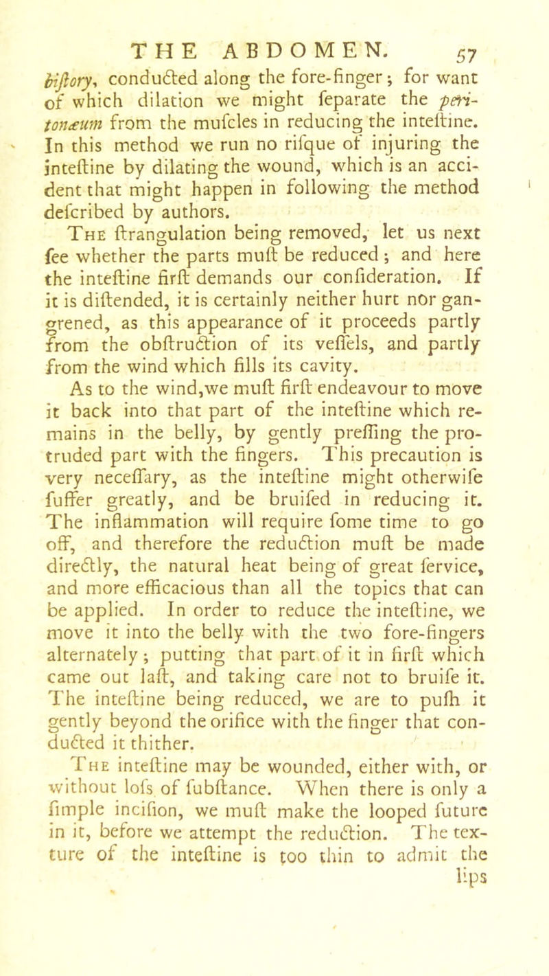 èijîory-, conduced along the fore-finger; for want of which dilation we might feparate the pen- tonæum from the mufcles in reducing the intdtine. In this method we run no rifque of injuring the jnteftine by dilating the wound, which is an acci- dent that might happen in following the method defcribed by authors. The ftrangulation being removed, let us next fee whether the parts muft be reduced ; and here the inteftine firft demands our confideration. If it is diftended, it is certainly neither hurt nor gan- grened, as this appearance of it proceeds partly from the obftrudion of its veflels, and partly from the wind which fills its cavity. As to the wind,we muft firft endeavour to move it back into that part of the inteftine which re- mains in the belly, by gently prefting the pro- truded part with the fingers. This precaution is very neceflary, as the inteftine might otherwife fuffer greatly, and be bruifed in reducing it. The inflammation will require fome time to go off, and therefore the redudlion muft be made diredlly, the natural heat being of great fervice, and more efficacious than all the topics that can be applied. In order to reduce the inteftine, we move it into the belly with the two fore-fingers alternately ; putting that part of it in firft which came out laft, and taking care not to bruife it. The inteftine being reduced, we are to pufh it gently beyond the orifice with the finger that con- duced it thither. The inteftine may be wounded, either with, or without lois of lubftance. When there is only a fimple incifion, we muft make the looped future in it, before we attempt the reduCion. The tex- ture of the inteftine is too thin to admit the lips