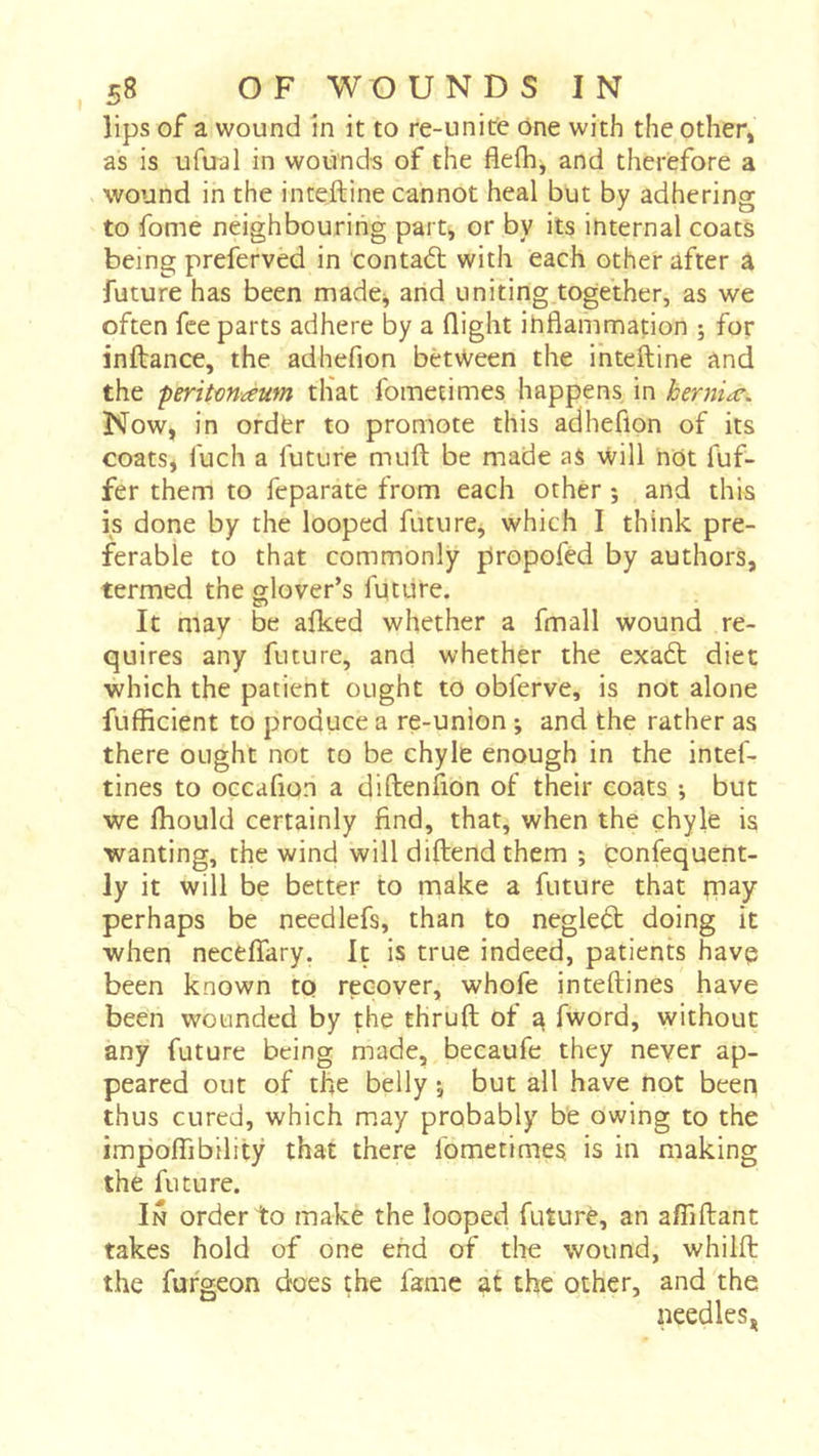lips of a wound in it to re-unitc One with the other» as is ufual in wounds of the fleflij and therefore a wound in the inteftine cannot heal but by adhering to fome neighbouring part, or by its internal coats being preferved in contact with each other after â future has been made^ arid uniting together, as we often fee parts adhere by a Qight ihflammation ; for inftance, the adhefion between the inteftine and the 'peritmaum tliat fometimes happens in herniæ. Now, in ordfer to promote this adhefion of its coats, fuch a future muft be made as will not fuf- fer them to feparate from each other ; and this is done by the looped future, which I think pre- ferable to that commonly propofed by authors, termed the glover’s future. It may be aiked whether a fmall wound re- quires any future, and whether the exa6t diet which the patient ought to obferve, is not alone fufficient to produce a re-union ; and the rather as there ought not to be chyle enough in the intef- tines to occafion a diftenfion of their coats -, but we ftiould certainly find, that, when the chyle is wanting, the wind will diftend them ; tonfequent- ly it will be better to make a future that piay perhaps be needlefs, than to negledt doing it when neceffary. It is true indeed, patients havp been known to recover, whofe inteftines have been wounded by the thruft ot ^ fword, without any future being made, becaufe they never ap- peared out of tlie belly j but all have not been thus cured, which m.ay probably be owing to the impoffibility that there fometimes is in making the future. In order to make the looped futurè, an affiftant takes hold of one end of the wound, whilft the fufgeon does the fame at the other, and the needles,