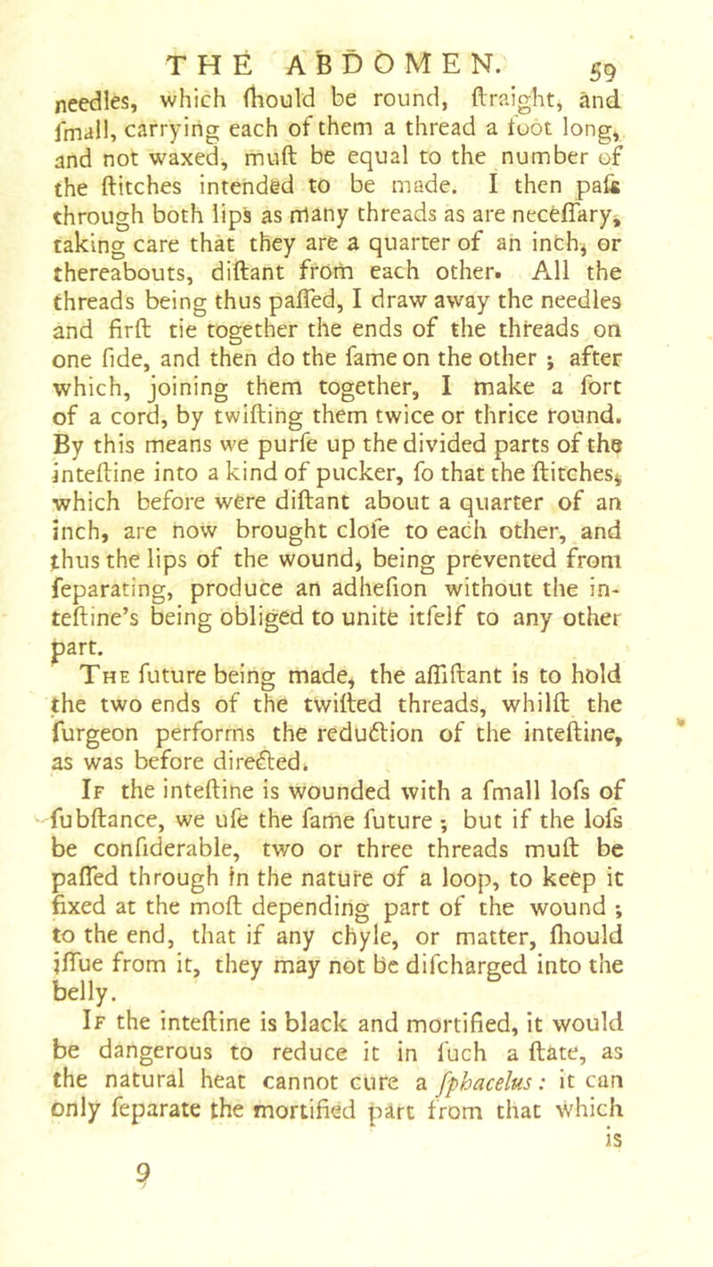 needles, which (liould be round, ftraight, ànd. fmall, carrying each of them a thread a toot long, and not waxed, muft be equal to the number of the flitches intended to be made. I then paü through both lips as rrlany threads as are necêffary, taking care thàt they are a quarter of ah inth^ or thereabouts, diflant from each other. All the threads being thus pafled, I draw away the needles and firft tie together the ends of the threads on one fide, and then do the fame on the other j after which, joining them together, I make a fort of a cord, by twiftihg them twice or thrice round. By this means we purfe up the divided parts of th^ intefline into a kind of pucker, fo that the flitches^ which before were diflant about a quarter of an inch, are now brought dole to each other, and thus the lips of the wound, being prevented from feparating, produce an adhefion without the in- tefline’s being obliged to unite itfelf to any other part. The future being made, the afliflant is to hold the two ends of the twifled threads, whilft the furgeon performs the redudion of the intefline, as was before di refled i If the intefline is wounded with a fmall lofs of fubflance, we ufe the fame future -, but if the lofs be confiderable, two or three threads muft be pafled through in the nature of a loop, to keep it fixed at the moft depending part of the wound ; to the end, that if any chyle, or matter, fliould jlTue from it, they may not be difcharged into the belly. If the intefline is black and mortified, it would be dangerous to reduce it in fuch a ftate, as the natural heat cannot cure a fphacelus : it can only feparate the mortified part from that which is