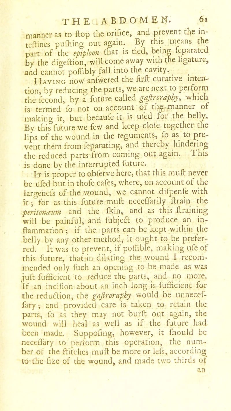 manner as to flop the orifice, and prevent the in- teftines pulhing out again. By this means the part of the epiploon that is tied, being feparated by the digeftion, will come away with the ligatuie, and cannot pofi'ibly fall into the cavity. ^ Having now anfvvered the firft curative inten- tion, by reducing the parts, we are next to perform the lecond, by 3- future cnlled güflfOTüphy^ which, is termed fo not on account of tliÇj.jmanner of making it, but becaufe it is tiled foi the belly. By this future we few and keep clofe together the lips of the wound in the teguments, fo as to pre- vent them from feparating, and thereby hindering the reduced parts from coming out again. This is done by the interrupted future. It is proper to obferve here, that this mull never be ufed but in thofe cafes, where, on account of the largenefs of the wound, we cannot difpenfe with it ;°for as this future mull necelTarily ftrain the peritonaum and the Ikin, and as this ftraining will be painful, and fubjefl to produce an in- flammation ; if the parts can be kept within the belly by any other method, it ought to be prefer- red. It was to prevent, if poffible, making ufe of this future, that in dilating the wound I recom- mended only fuch an opening to be made as was juft fufficient to reduce the parts, and no more. If an incifion about an inch long is fufficient for the reduction, the gajiroraph^ would be unnecef- fary • and provided care is taken to retain the parts, fo as they may not burft out again, the wound will heal as well as if the future had been made. Suppofing, however, it ffiould be necelTary lo periorm this operation, the num- ber of the Hitches mull; be more or lei's, according^ to the fize of the wound, and made two thirds of an