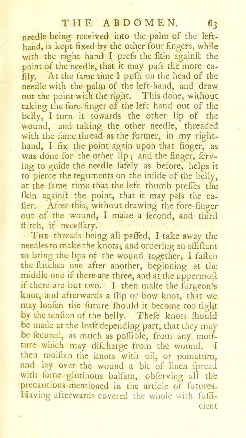 needle being received into the palm of the left- hand, is kept fixed by the other four fingers, while with the right hand I prefs the fltin againft the point of the needle, that it may pafs the more ea- fily. At the fame time I pufli on the head of the needle with the palm of the left-hand, and draw out the point with the right. This done, without raking the fore-finger of the left hand out of the belly, I turn it towards the other lip of the wound, and taking the other needle, threaded with the fame thread as the former, in my right- hand, I fix the point again upon that finger, as was done for the other lip ; and the finger, ferv- ing to guide the needle fafely as before, helps it to pierce the teguments on the infide of the belly, at the fame time that the left thumb prelfes the fkin againft the point, that it may pafs the ea- fier. After this, without drawing the fore-finger out of the wound, I make a fécond, and third ftitch, if neceflary. The threads being all pafied, I take away the needles to make the knots •, and ordering an affiftant to bring the lips of the wound together, I faften the ftitches one after another, beginning at the middle one if there are three, and at the upperrnoft if there are but two. I then make the furgeon’‘S knot, and afterwards a flip or bow knot, that we may loofen the future fliould it become too tight by the tenfion of the belly. Thefe knots fhould be made at the leaftdepending part, that they may be fecured, as much as poffible, from any moif- ture which may difeharge from the wound. I then moiften the knots with oil, or pomatum, and lay over the wound a bit of linen fpread with lome glutinous balfam, obferving all the precautions mentioned in the article of futures. Having afterwards covered the whole with fuffi- cient