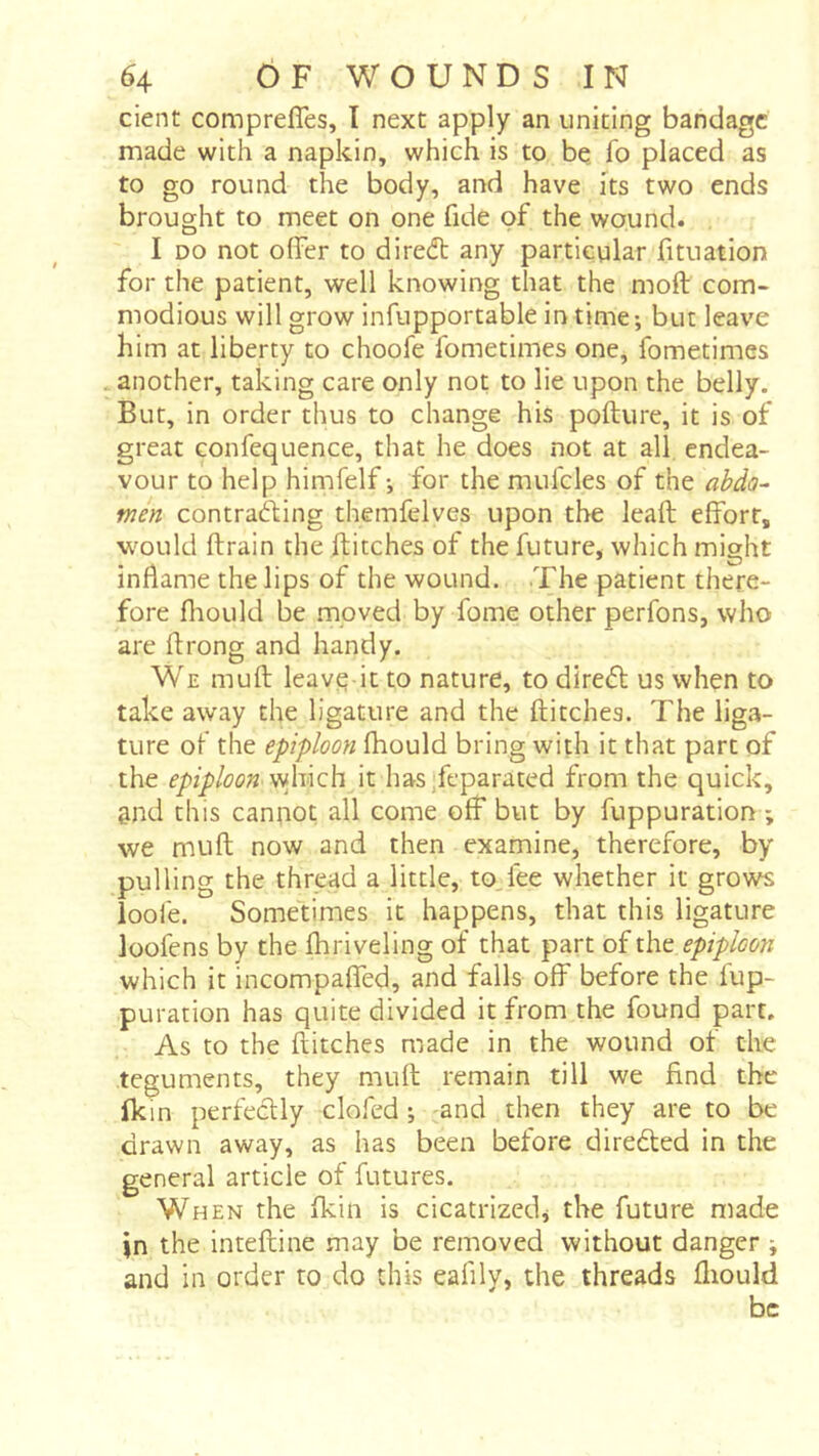 cient comprefles, I next apply an uniting bandage made with a napkin, which is to be fo placed as to go round the body, and have its two ends brought to meet on one fide of the wound. I DO not offer to diredl any particular fituation for the patient, well knowing that the moil com- modious will grow infupportable in time-, but leave him at liberty to choofe fometimes one, fometimes another, taking care only not to lie upon the belly. But, in order thus to change his pofture, it is of great confequence, that he does not at all endea- vour to help himfelf-, for the mufcles of the abda^ men contrafting themfelves upon the leaft efforts would ftrain the flitches of the future, which might inflame the lips of the wound. The patient there- fore fliould be .moved by fome other perfons, who are ffrong and handy. We mufl leave it to nature, to direft us when to take away the ligature and the flitches. The liga- ture of the epiploon fhould bring with it that part of the epiploon it has/eparated from the quick, gnd this canpot all come off but by fuppuration ; we mufl now and then examine, therefore, by pulling the thread a little, to.fee whether it grows loofe. Sometimes it happens, that this ligature loofens by the fhriveling of that part of the epiploon which it incompaffed, and falls off before the fup- puration has quite divided it from the found part. As to the flitches made in the wound of the teguments, they mufl remain till we find the Ikin perfeclly clofed ; -and then they are to be drawn away, as has been before direéled in the general article of futures. When the fkin is cicatrized, the future made in the inteftine may be removed without danger i and in order to do this eafily, the threads fliould be