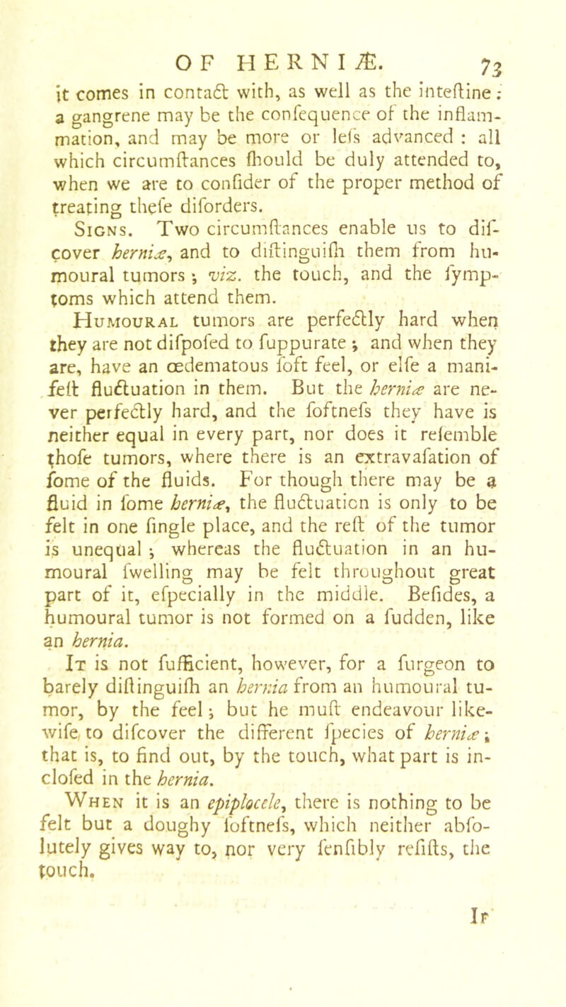 it cornes in contaél with, as well as the inteftine ; a gangrene may be the confequence oh the inflam- mation, and may be more or Ids advanced : all which circumftances fliould be duly attended to, when we are to confider of the proper method of treating thehe diforders. Signs. Two circumflances enable us to dif- çover hernije^ and to diftinguifli them from hu- moural tumors -, viz. the touch, and the fymp- toms which attend them. Humoural tumors are perfe6lly hard when they are not difpofed to fuppurate -, and when they are, have an oedematous foft feel, or elfe a mani- felt fluctuation in them. But the herniæ are ne- ver perfectly hard, and the foftnefs they have is neither equal in every part, nor does it rdemble ;hofe tumors, where there is an extravafation of feme of the fluids. For though there may be a fluid in fome hernia., the fludtuaticn is only to be felt in one Angle place, and the reft of the tumor is unequal ^ whereas the fluctuation in an hu- moural fwelling may be felt throughout great part of it, efpecially in the middle. Befides, a humoural tumor is not formed on a fudden, like an hernia. It is not fufficient, however, for a furgeon to barely diftinguifli an herniaîvom an humoural tu- mor, by the feel i but he muft endeavour like- wife, to difeover the different fpecies of herniæ \ that is, to And out, by the touch, what part is in- clofed in the hernia. When it is an epiplocde., there is nothing to be felt but a doughy foftnefs, which neither abfo- lutely gives way to, nor very fcnfibly refifts, the touch. If