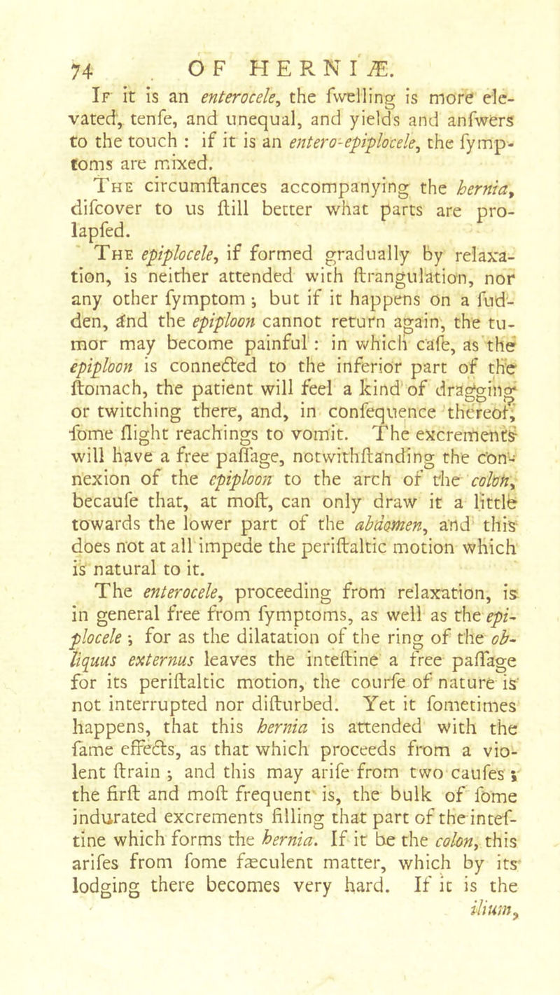 If it is an enterocele, the fwdling is more ele- vated, tenfe, and unequal, and yields and anfwers to the touch : if it is an entero-epiplocele^ the fymp- foms are mixed. The circumftances accompanying the hernia^ difcover to us ftill better what parts are pro- lapfed. The epiplocele^ if formed gradually by relaxa- tion, is neither attended with ftrangulation, nor any other fymptom ; but if it happens on a fud- den, ^nd the epiploon cannot return again, the tu- mor may become painful : in Vv'hicli cafb, as the epiploon is connefted to the inferior part of the ftomach, the patient will feel a kind' of drawing' or twitching there, and, in confequence thereof,’ fome flight teachings to vomit. The excrements will have a fi-ee pafl'age, notwithftanding the Con- nexion of the epiploon to the arch of the ccM, becaufe that, at moflr, can only draw it a littlb towards the lower part of the abdomen^ and this does not at all impede the periftaltic motion which is natural to it. The enterocele^ proceeding from relaxation, is in general free from fymptoms, as well as û\t epi~ plocele -, for as the dilatation of the ring of the ob~ liquus externus leaves the intefbine a free pafTage for its periftaltic motion, the courfe of nature is not interrupted nor difturbed. Yet it fometimes happens, that this hernia is attended with the fame effefts, as that which proceeds from a vio- lent ftrain ; and this may arife from two caufes \ the firft and moft frequent is, the bulk of fome indurated excrements filling that part of the intef- tine which forms the hernia. If it be the colon^ this arifes from fome fæculent matter, which by its- lodging there becomes very hard. If it is the