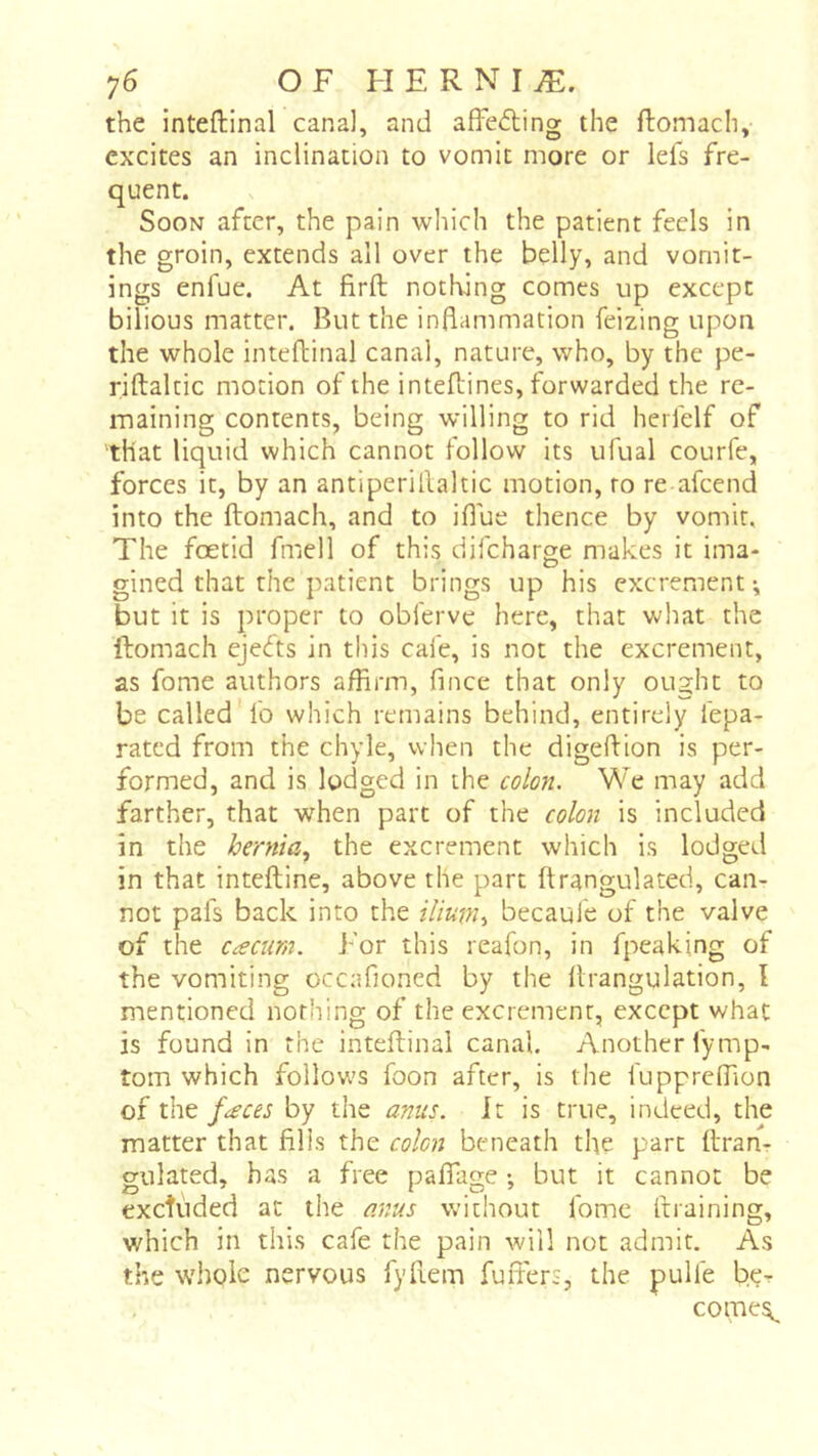 the inteftinal canal, and affeding the ftomach, excites an inclination to vomit more or lefs fre- quent. Soon after, the pain which the patient feds in the groin, extends all over the belly, and vomit- ings enfue. At firfl: nothing comes up except bilious matter. But the inflammation feizing upon the whole inteftinal canal, nature, who, by the pe- riftaltic morion of the inteflines, forwarded the re- maining contents, being willing to rid herfelf of that liquid which cannot follow its ufual courfe, forces it, by an antiperillaltic motion, to re afeend into the ftomach, and to iflue thence by vomit. The foetid fmell of this difeharge makes it ima- gined that the patient brings up his excrement ^ but it is proper to obferve here, that what the ftomach ejeds in this cafe, is not the excrement, as fome authors affirm, fince that only ought to be called fo which remains behind, entirely lepa- rated from the chyle, when the digeftion is per- formed, and is lodged in the colon. We may add farther, that when part of the colon is included in the hernia.^ the excrement which is lodged in that inteftine, above the part ftrangulated, can- not pals back into the ilium^ becaule of the valve of the cæcum. For this reafon, in fpeaking of the vomiting occafioned by the llrangulation, I mentioned nothing of the excrement, except what is found in the inteftinal canal. Another fymp- tom which follows foon after, is the iuppreffion of faces by the anus. It is true, indeed, the matter that fills the colon beneath the part ftran- gulated, has a free paftage -, but it cannot be excîùded at the anus without fome draining, which in this cafe the pain will not admit. As the whole nervous fyliem fuiTers, the pulfe b.çr come^