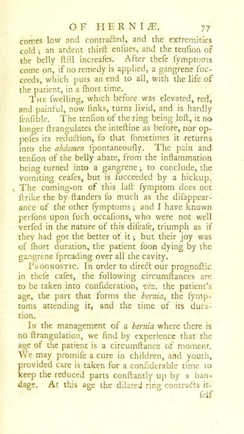 comes low and contrafted, and the extremities cold -, an ardent thirft enfues, and the tenfion of the belly IVill increafes. After thefe lymptoms come on, if no remedy is applied, a gangrene fuc- ceeds,'which puts an end to all, with die life of the patient, in a fhort time. The fwelling, which before was elevated, red, and painful, now finks, turns livid, and is hardly fenfible. The tenfion of the ring being loft, it no longer ftrangulates the inteftine as before, nor op- poles its reduftion, fo that fometimes it .returns into the abdomen fpontaneoully. The pain and tenfion of the belly abate, from the inflammation being turned into a gangrene-, to conclude, the vomiting ceafes, but is fucceeded by a hickup, t The coming-on of this laft fymptom does not ftrike the by-ftanders fo much as the difappear- ance of the other lymptoms -, and I have known perfons upon fuch occafions, who were not well verfed in the nature of this difeafe, triumph as if they had got the better of it ; but their joy was of fhort duration, the patient foon dying by the gangrene fpreading over all the cavity. Prognostic. In order to direct our prognoftic in thefe cafes, the following circumftances are to be taken into confideration, viz. the patient’s age, the part that forms the hernia.^ the fymp- toms attending it, and the time of its dura- tion. In the management of a hernia where there is no ftrangulation, we find by experience that the age of the patient is a circumftance of moment. We may promife a cure in children, and youth, provided care is taken for a confiderable time to keep the reduced parts conftantly up by a ban- dage. At this age the dilated ring contrats it- felf