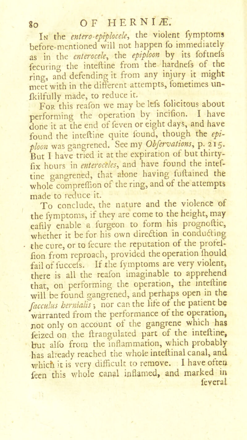 In the entero-epiplocele, the violent fymptoms before-mentioned will not happen fo immediately as in the enterocde^ the epiploon by its foftnefs feciiring the inteftine from the hardnefs of the ring, and defending it from any injury it might meet with in the different attempts, fometimes un- Ikilfully made, to reduce it. For this reafon we may be lefs felicitous about performing the operation by incifion. I have done it at the end of feven or eight days, and have found the inteftine quite found, though the epi- ploon was gangrened. See my Observations^ P- 215* But I have tried it at the expiration of but thirty- fix hours in enteroedes-, and have found the intef- tine gangrened, that alone having fuftained the whole compreffion of the ring, and of the attempts made to reduce it. To conclude, the nature and the violence of the fymptoms, if they are come to the height, may eafily enable a furgeon to form his prognoftic, whether it be for his own diredtion in conducing • the cure, or to fecure the reputation of the profel- fion from reproach, provided the operation fhould fail of fuccefs. If the fymptoms are very violent, there is all the reafon imaginable to apprehend that, on performing the operation, the inteftine wilfbe found gangrened, and perhaps open in the facculus hernialis j nor can the life of the patient be warranted from the performance of the operation, jiot only on account of the gangrene which has feized on the ftrangulated part of the inteftine, but allb from the inflammation, which probably has already reached the whole inteftinal canal, and which it is very difficult to remove. I have often fecn this whole can^l inflamed, and marked in feveral