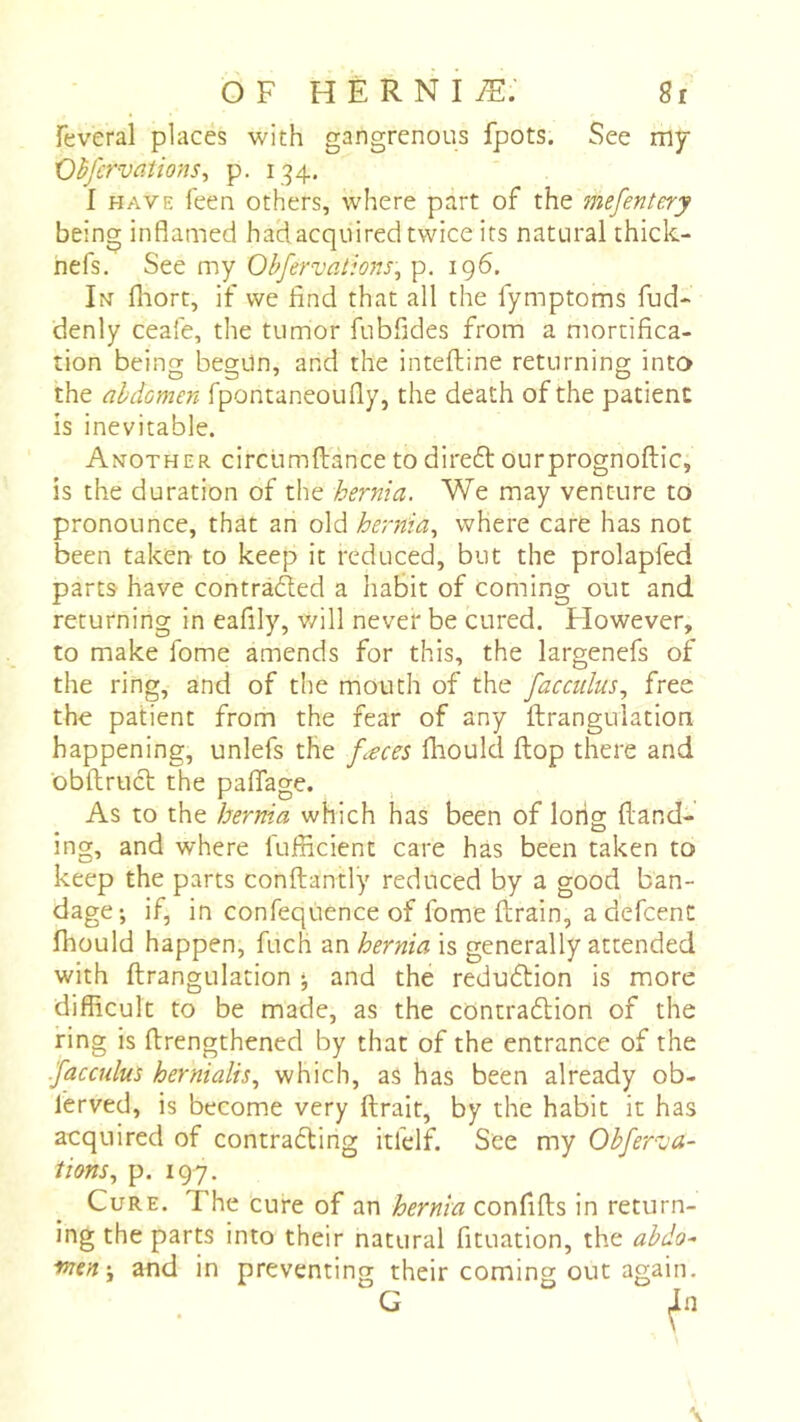 OF hèrniæ; gr feveral places with gangrenous fpots. See my Ohfcrvaiions^ p. 134. I HAVE feen others, where part of the mefentery being inflamed had acquired twice its natural thick- nefs. See my Ohfervations., p, 196. In fliort, if we find that all the fymptoms fud- denly ceafe, the tumor fubfides from a mortifica- tion being begun, and the inteftine returning into the abdomen fpontaneoufly, the death of the patient is inevitable. Another circumftance to direft ourprognoftic, is the duration of the hernia. We may venture to pronounce, that an old hernia., where care has not been taken to keep it reduced, but the prolapfed parts- have contradled a habit of coming out and returning in eafily, will never be cured. However, to make fome amends for this, the largenefs of the ring, and of the mouth of the facculus., free the patient from the fear of any ftrangulation happening, unlefs the fæces fhould flop there and obftrucl: the paflage. As to the hernia which has been of long {land- ing, and where fuificient care has been taken to keep the parts conftantly reduced by a good ban- dage; if, in confequence of fome drain, a defeent fhould happen, fuch an hernia is generally attended with ftrangulation ; and the reducStion is more difficult to be made, as the contradlion of the ring is ftrengthened by that of the entrance of the .faccului hernialis., which, as has been already ob- ferved, is become very ftrait, by the habit it has acquired of contra6ling itfelf. See my Obfer^ja- tions., p. 197. Cure. The cure of an hernia confifts in return- ing the parts into their natural fituation, the abdo- men \ and in preventing their coming out again. G