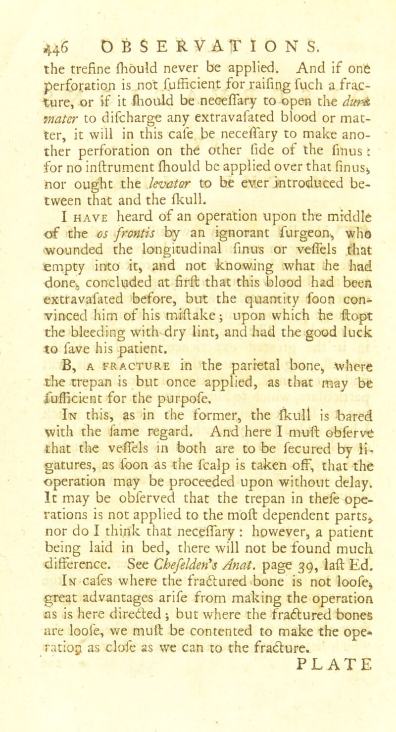 44^^ OBSERVATIONS. the trefine fhould never be applied. And if one perforation is not fufficient for raifing fuch a frac- ture, or if it fliould be neoeflary to open the duré, mater to difcharge any extravafated blood or mat- ter, it will in this cafe be neceffary to make ano- ther perforation on the other fide of the finus : for no inftrument fliould be applied over that finus> nor ought the levator to be ever introduced be- tween that and the fkull. I HAVE heard of an Operation upon the middle of the os frontis by an ignorant furgeon, who wounded the longitudinal finus or vefiels that empty into it, and not knowing what :he had done^ concluded at firft that this blood had been extravafated before, but the quantity foon con- vinced him of his miflake ; upon which he ftopt the bleeding with dry lint, and had the good luck to lave his patient. B, A FRACTURE in the parietal bone> where the trepan is but once applied, as that may be fufficient for the purpofe. In this, as in the former, the fkull is bared with the fame regard. And here I muft obferve that the vefiels in both are to be fecured by li-- gatures, as foon as the fcalp is taken off, that the operation may be proceeded upon without delays It may be obferved that the trepan in thefe ope- rations is not applied to the moft dependent parts^ nor do I think that neceffary : however, a patient being laid in bed, there will not be found much difference. See Chefelderds Anat. page 39, lafl; Ed. In cafes where the fradtured *bone is not loofe^ great advantages arife from making the operation as is here diredted \ but where the fradtured bones are loofe, we muft be contented to make the ope* ratiojii as clofc as we can to the fradture. PLATE