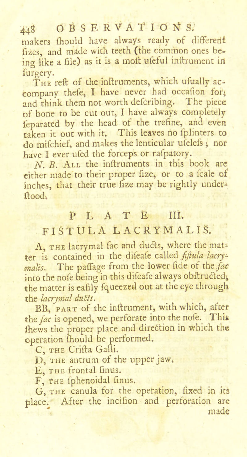 makers fhould have always ready of difFcrertt fizes, and made with teeth (the common ones be- ing like a file) as it is a moft ufeful inftrument iri furgery. The reft of the inftruments, which ufually ac- company thefe, I have never had occafion for; and think them not worth defcribing. The piece of bone to be cut out, I have always completely leparated by the head of the trefine, and even taken it out with it. This leaves rto fplinters to do mifchief, and makes the lenticular ulelefs j nor have I ever ufed the forceps or rafpatory. N. B. All the inftruments in this book arc cither made to their proper fize, or to a fcale of inches, that their true fize may be rightly under- ftoodv P L A T È IIL FISTÜLA LACRYMAL! S. A, THE lacrymal fac and du6ls, where the mat- ter is contained in the difeafe called fijiula lacry- fnalis. The paflage from the lower fide of i\\e fac into the nofe being in this difeafe always obftrudled^ the matter is eafily fqueezed out at the eye through the lacrymal du^s. BB, PART of the inftrument, with which, after the fac is opened, we perforate into the nofe. 1 his Ihews the proper place and diredion in which the operation fhould be performed. C, THE Crifta Galli. D, THE antrum of the upper jaw* E, THE frontal finus. F, The fphenoidal finus. G, THE canula for the operation, fixed in its place. After the incifion and perforation are made