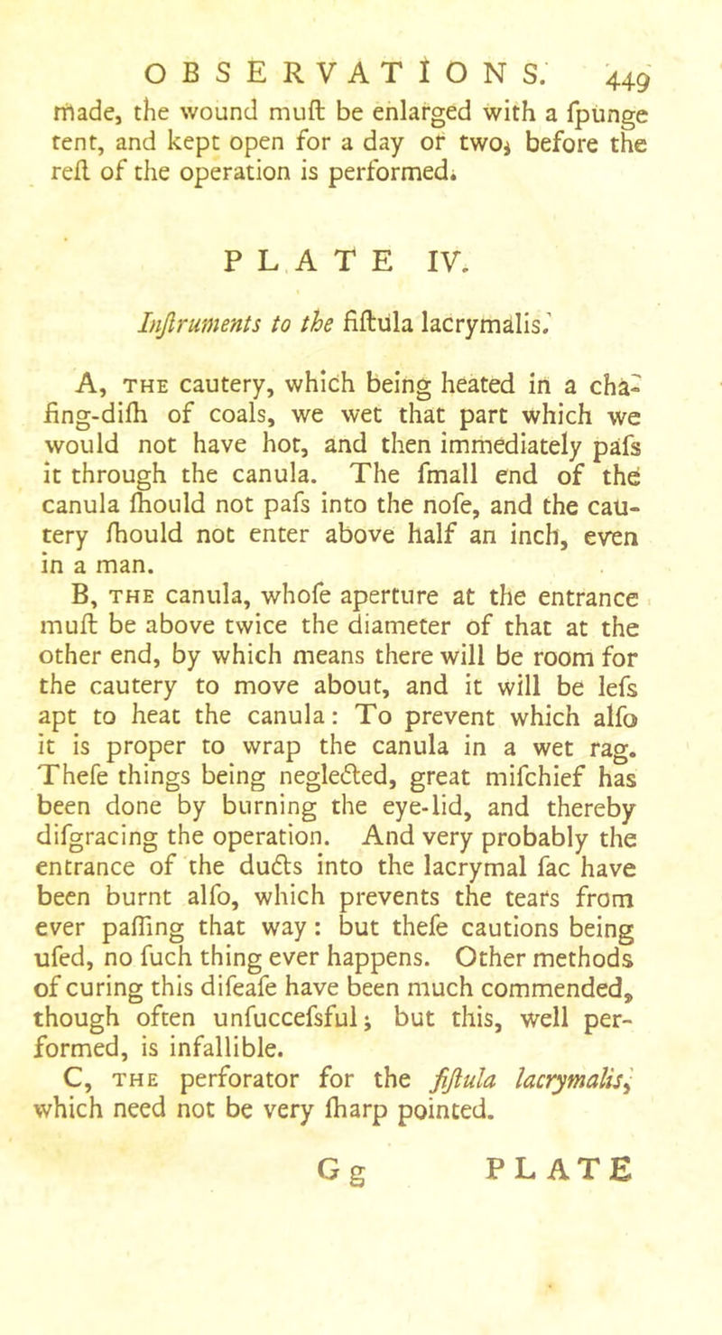 rtlade, the wound muft be enlarged with a fptinge tent, and kept open for a day of two^ before the reft of the operation is performed; PLATE IV. Injlruments to the fiftiila lacrymalis,’ A, THE cautery, which being heated in a cha- iing-difh of coals, we wet that part which we would not have hot, and then immediately pafs it through the canula. The fmall end of thd canula fhould not pafs into the nofe, and the cau- tery Ihould not enter above half an inch, even in a man. B, THE canula, whofe aperture at the entrance muft be above twice the diameter of that at the other end, by which means there will be room for the cautery to move about, and it will be lefs apt to heat the canula: To prevent which alfo it is proper to wrap the canula in a wet rag. Thefe things being negledled, great mifchief has been done by burning the eye-lid, and thereby difgracing the operation. And very probably the entrance of the duds into the lacrymal fac have been burnt alfo, which prevents the tears from ever pafTing that way : but thefe cautions being ufed, no fuch thing ever happens. Other methods of curing this difeafe have been much commended, though often unfuccefsful ; but this, well per- formed, is infallible. C, THE perforator for the fiJluU lacrymalis^ which need not be very lharp pointed.