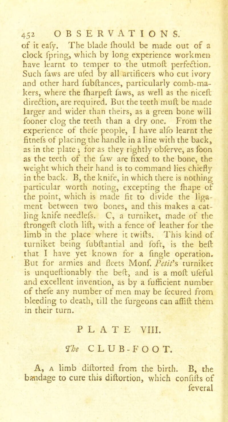 of it eafy. The blade fhould be made out of a clock fpring, which by long experience workmen have learnt to temper to the utmoft perfeélion. Such faws are tiled by all artificers who cut ivory and other hard fubftances, particularly comb-ma- kers, where the Iharpeft faws, as well as the nicefi: diredion, are required. But the teeth mufl; be made larger and wider than theirs, as a green bone will fooner clog the teeth than a dry one. From the experience of thele people, I have alfo learnt the fitnefs of placing the handle in a line with the back, as in the plate ; for as they rightly obferve, as foon as the teeth of tlie law are fixed to the bone, the weight which their hand is to command lies chiefly in the back. B, the knife, in which there is nothing particular worth noting, excepting the lhape of the point, which is made fit to divide the liga- ment between two bones, and this makes a cat- ling knife needlefs. C, a turniket, made of the ftrongeft cloth lift, with a fence of leather for the limb in the place where it twifts. This kind of turniket being fubftantial and fofr, is the beft that I have yet known for a fingle operation. But for armies and fleets Monf. Peiit's turniket is unqueftionably the beft, and is a moft uleful and excellent invention, as by a fufficient number of thele any number of men may be fecured from bleeding to death, till the furgeons can aflâft them in their turn. PLATE VIII. ^he CLUB-FOOT. A, A limb diftorted from the birth. B, the bandage to cure this diftortion, which confifts of feveral