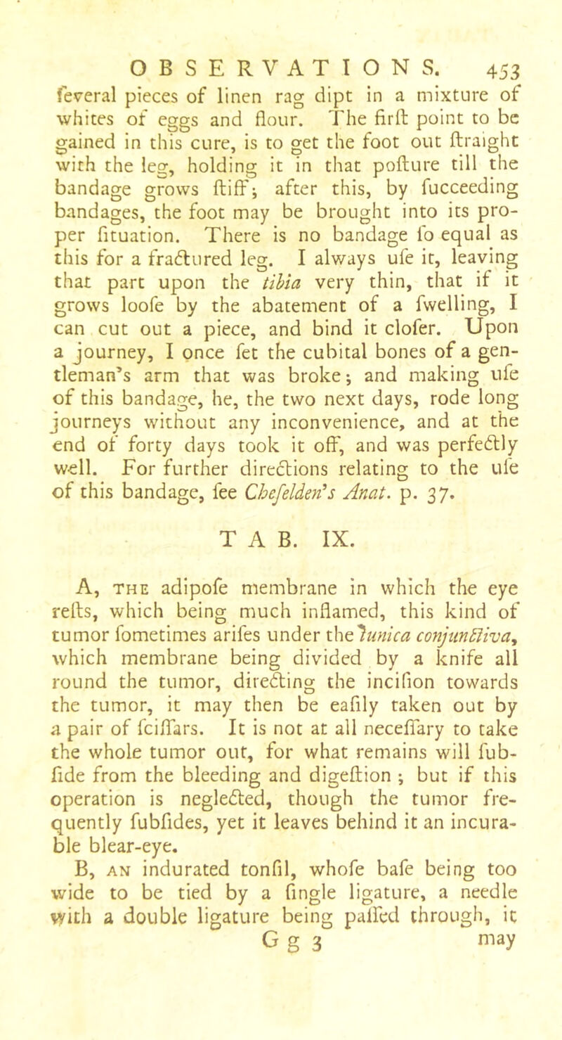 federal pieces of linen rag dipt in a mixture of whites of eggs and flour. The firft point to be gained in this cure, is to get the foot out ftraight with the leg, holding it in that pofture till the bandage grows ftiff; after this, by fucceeding bandages, the foot may be brought into its pro- per fituation. There is no bandage lb equal as this for a fraélured leg. I always ufe it, leaving that part upon the tiUa very thin, that if it grows loofe by the abatement of a fwelling, I can cut out a piece, and bind it clofer. Upon a journey, I once fet the cubital bones of a gen- tleman’s arm that was broke ; and making uie of this bandage, he, the two next days, rode long journeys without any inconvenience, and at the end of forty days took it off, and was perfectly well. For further directions relating to the ule of this bandage, fee Chefelden's Anat. p. 37. TAB. IX. A, THE adipofe membrane in which the eye relts, which being much inflamed, this kind of tumor fometimes arifes under x\\tlunica conjun£liva^ which membrane being divided by a knife all round the tumor, direfting the incifion towards the tumor, it may then be eafily taken out by a pair of feiffars. It is not at all neceffary to take the whole tumor out, for what remains will fub- fide from the bleeding and digeftion ; but if this operation is negledled, though the tumor fre- quently fubfides, yet it leaves behind it an incura- ble blear-eye. B, AN indurated tonfil, whofe bafe being too wide to be tied by a Angle ligature, a needle V/ith a double ligature being palfcd through, it G g 3 may