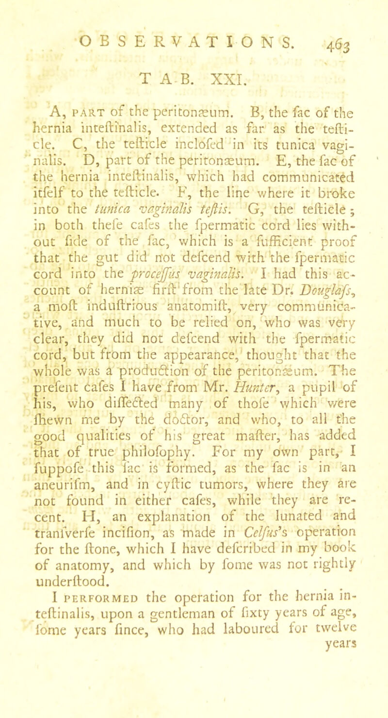 T A B. XXI. A, PART of the peritonæum. B, the fac of the hernia intefti'nalis, extended as far as the tefti- cle. C, the tefticle inclofed in its tunica vagi- nalis. D, part of the peritonæum. E, the fac of the hernia inteftinalis, which had communicated itfelf to the tefticle. F, the line where it broke into the tunica vaginalis tefiis. G, the telliele ; in both thefe cafes the fpermatic cord lies with- out fide of the fac, which is a fufficient proof that the gut did not defcend with'the fpermatic cord into the procejfiis vaginalis. I had this ac- count of herniæ firft'from the late Dr. Bouglafs., a moft induftrious anatomift, very communica- tive, and much to be relied on, who was very clear, they did not defcend with the fpermatic cord, but from the appearance, thought that the whole was a produftion of the peritonæum. The prefent cafes I have from Mr. Hunter., a pupil of his, who diflèéled many of thofe which v/ere fhewn me by the dodtor, and who, to all the good qualities of his great mafter, has added that of true philofophy. For my own part, I fuppofè this fac is formed, as the fac is in an aneurifm, and in cyftic tumors, where they are not found in either cafes, while they are re- cent. H, an explanation of the lunated and tranfverfe incifion, as made in Celfus's operation for the ftone, which I have deferibed in my book of anatomy, and which by fome was not rightly underflood. I PERFORMED the Operation for the hernia in- teftinalis, upon a gentleman of fixty years of age, fome years fince, who had laboured for twelve years