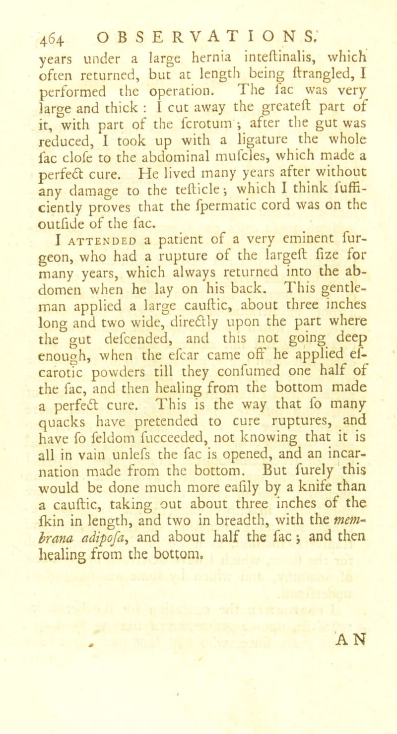 years under a large hernia inteftinalis, which often returned, but at length being Itrangled, I performed the operation. The lac was very large and thick : I cut away the grcateft part of it, with part of the fcrotum -, after the gut was reduced, I took up with a ligature the whole fac clofe to the abdominal mulcles, which made a perfedt cure. He lived many years after without any damage to the tellicle ; which I think luffi- ciently proves that the fpermatic cord was on the outfide of the fac, I ATTENDED a patient of a very eminent fur- geon, who had a rupture of the largeft fize for many years, which always returned into the ab- domen when he lay on his back. This gentle- man applied a large canftic, about three inches long and two wide, diredlly upon the part where the gut defcended, and this not going deep enough, when the efcar came off he applied ef- carotic powders till they confumed one half of the fac, and then healing from the bottom made a perfedt cure. This is the way that fo many quacks have pretended to cure ruptures, and have fo feldom fucceeded, not knowing that it is all in vain unlefs the fac is opened, and an incar- nation made from the bottom. But furely this would be done much more eafily by a knife than a cauftic, taking out about three inches of the fkin in length, and two in breadth, with the mem-^ hrana adipofa, and about half the fac ; and then healing from the bottom. 'AN