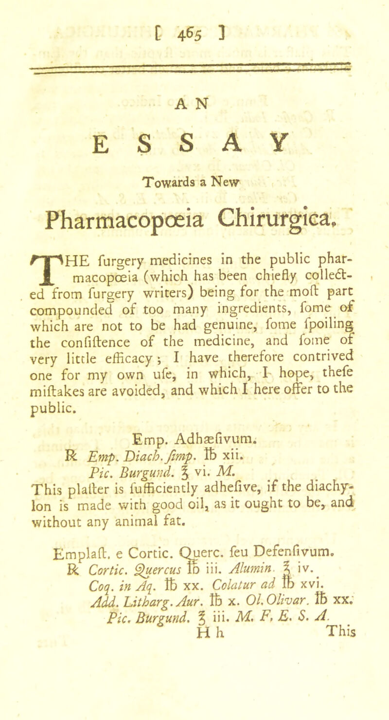C 46^5 ] A N ESSAY Towards a New Pharmacopoeia Chirurgica. The furgery medicines in the public phar- macopoeia (which has been chiefly colled- , ed from furgery writers) being for the mofl; part compounded of too many ingredients, fome of which are not to be had genuine, fome fpoiling the confiftence of the medicine, and fome of very little efficacy ; I have therefore contrived one for my own ufe, in which, I hope, thefe miftakes are avoided, and which I here offer to the public. Emp. Adhæfivum. R Emp. Eiach.Jimp. Vb xii. Pic. Burgund. ^ vi. M. This platler is fufficiently adhefive, if the diachy- lon is made with good oil, as it ought to be, and without any animal fat. Emplaft. e Cortic. Querc. feu Defenfivum. R Cortic. ^ercus^ iii. Alumin. % iv.^ Coc[. in Aq. îb xx. Colatur ad lb xvi. Add. Litharg.Aur. lb x. Ol.Olivar. îb xx; Pic, Burgund. % \n. M, F, E. S. A. H h This