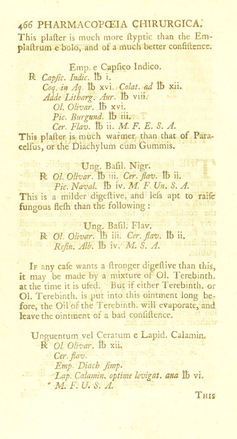 This plafter is much more ftyptic than the Em- pîaftrum e bolo, and of a much better confiftence. Emp. e Capfico Indico. R Capfic. Indie, lb i. Coq. in Aq. tt) xvi. Colat. ad lb xii. Adde Litharg. Aur. lb viii. 01. Olivar. îb xvi. Pic. Biirgund. îb iii.. Cer. Flav. lb ii. M. F, E. S. A. This plafter is much warmer than that of Para- celfus, or the Diachylum cum Gummis. Ung. Bafil. Nigr. R 01. Olivar. îb iii. Cer. jiav. îb ii. Pic. Naval. îb iv. Af. F. Un. S. A. This is a milder digeftive, and lefs apt to raife fungous flefti than the following : Ung. Bafil. Flav. * ■ R 01. Olivar. îb iii. Cer. flav. îb ii. Refln, Alb. îb iv. M. S. A. If any cafe wants a ftronger digeftive than this, it may be made by a mixture of Ol. Terebinth, at the time it is ufed. But if either Terebinth, or Ol. Terebinth, is put into this ointment long be- fore, the Oil of the Terebinth, will evaporate, and leave the ointment of a bad confiftence. Unguentum vel Ceratum e Lapid. Calamin. R Ol Olivar. îb xii. Cer. flav. Emp. Eiach flmp> Lap. Calamin. optime levigat, ana lb vi. ' M. F. U. S. A. This