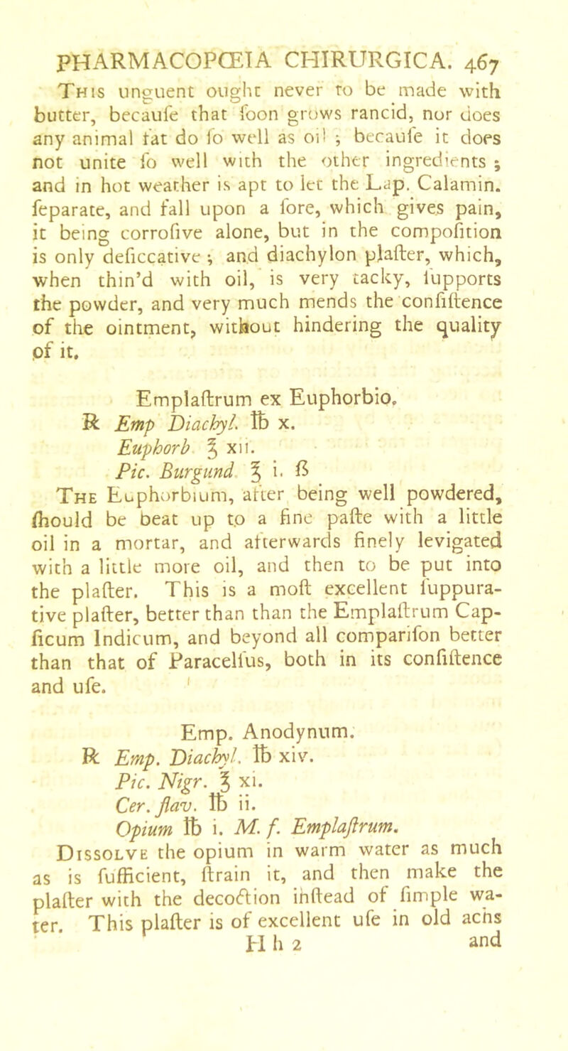 This nnguent oughc never ro be made with butter, becaufe that foon gruws rancid, nor does any animal tat do lo well as oil ; becaufe it does not unite fo well with the other ingredients ; and in hot weather is apt to let the Lap. Calamin. feparate, and fall upon a fore, which gives pain, it being corrofive alone, but in the compofition is only deficcative ^ and diachylon plafter, which, when thin’d with oil, is very tacky, fupports the powder, and very much mends the confidence of the ointment, without hindering the quality pf it. Emplaftrum ex Euphorbio, R Emp DiachyL îb x. Euphorb ^ xii. Pic. Burgund. | i- The Euphorbium, after being well powdered, (hould be beat up to a fine pafte with a little oil in a mortar, and afterwards finely levigated with a little more oil, and then to be put into the plafter. This is a mod excellent fuppura- tive plader, better than than the Empladrum Cap- ficum Indicum, and beyond all comparifon better than that of Paracelfus, both in its confidence and ufe. ' Emp. Anodynum. R Emp. Biachyl, îb xiv. Pic. Nigr. ^ xi. Cer.Jlav. îb ii. Opium îb i. M.f. Emplaftrum. Dissolve the opium in warm water as much as is fufficient, drain it, and then make the plader with the decodion ihdead of fimple wa- ter This plader is of excellent ufe in old achs H h 2 and