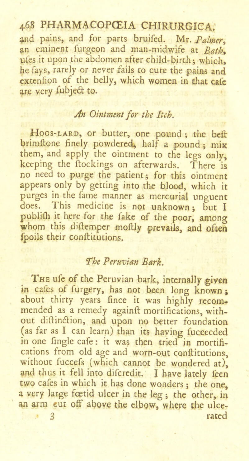 and pains, and for parts bruifed. Mr. Palmer^ an eminent furgeon and man-midwife at BatK vifes it upon the abdomen after child-birth-, which, he fays, rarely or never fails to cure the pains and extenfion of the belly, which women in that cafe are very fubjed: to. An Ointment for the Itch. Hogs-lard, or butter, one pound ; the beft brimftone finely powdered^ half a pound ; mix them, and apply the ointment to the legs only, keeping the (lockings on afterwards. There is no need to purge the patient; for this ointment appears only by getting into the blood, which it purges in the fame manner as mercurial unguent does. This medicine is not unknown ; but I publilh it here for the fake of the poor, among whom this diftemper moftly prevails, and often fpoils their conftitutions. The Peruvian Bark. The ufe of the Peruvian bark, internally given in cafes of furgery, has not been long known ; about thirty years fmce it was highly recom. mended as a remedy againft mortifications, with- out difiindion, and upon no better foundation (as far as I can learn) than its having fucceeded in one fingle cafe : it was then tried in mortifi- cations from old age and worn-out conftitutions, without fuccefs (which cannot be wondered at), and thus it fell into difcredit. I have lately feen two cafes in which it has done wonders ; the one, a very large foetid ulcer in the leg ; the other, in an arm cut off above the elbow, where the ulce- 3 rated