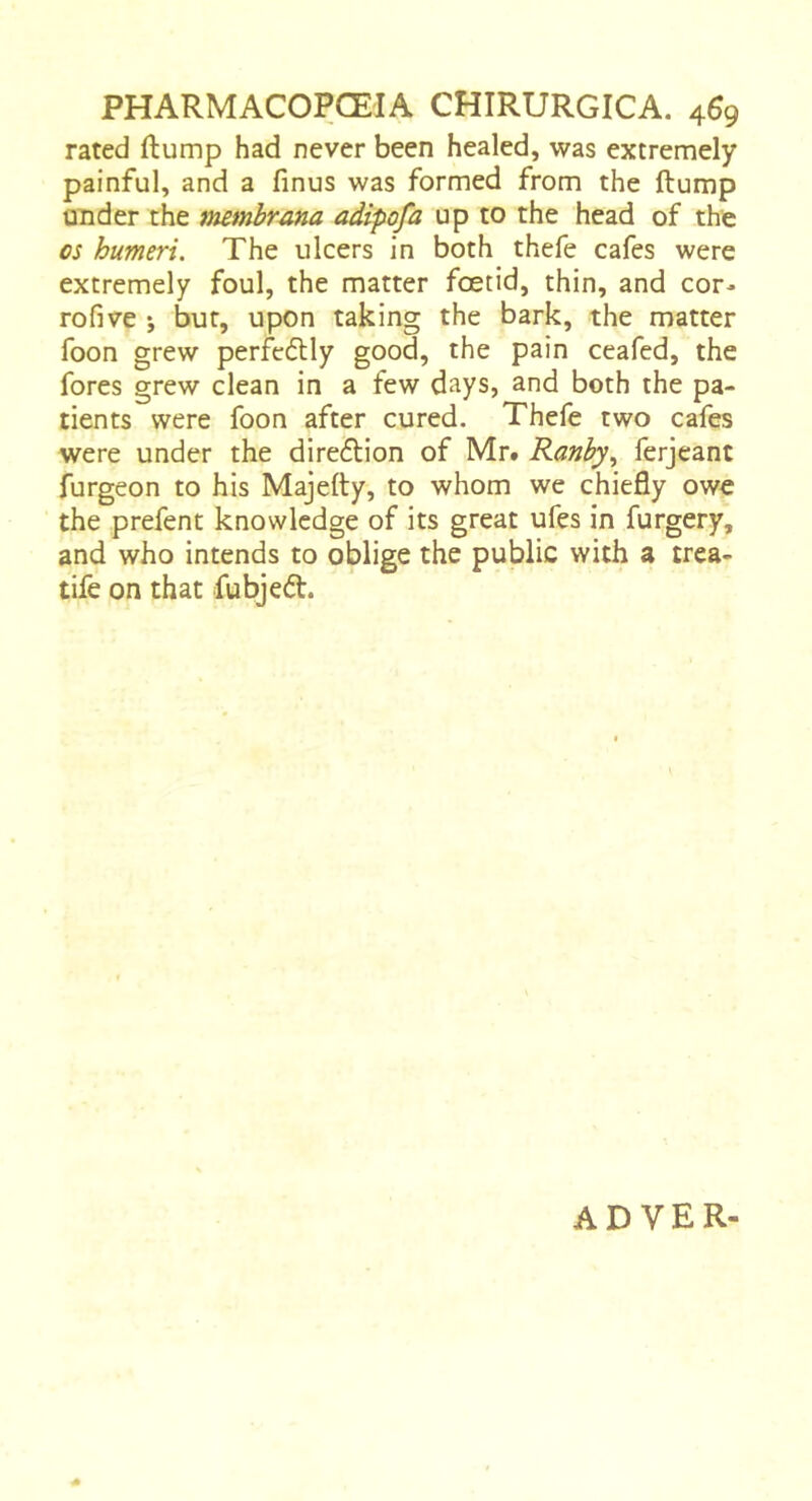 rated (lump had never been healed, was extremely painful, and a finus was formed from the ftump under the mmbrana adipofa up to the head of the os humeri. The ulcers in both thefe cafes were extremely foul, the matter foetid, thin, and cor- rofive j but, upon taking the bark, the matter foon grew perfcftly good, the pain ceafed, the fores grew clean in a few days, and both the pa- tients were foon after cured. Thefe two cafes were under the direflion of Mr. Ranhy., ferjeant furgeon to his Majefty, to whom we chiefly owe the prefent knowledge of its great ufes in furgery, and who intends to oblige the public with a trea- tife on that fubjeét. AD VER-