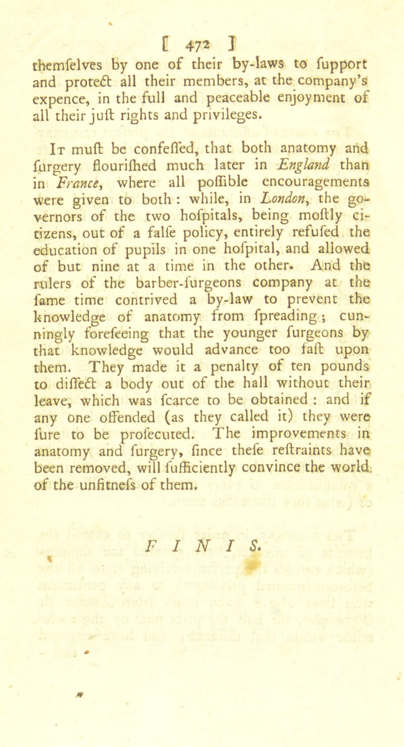 themfelves by one of their by-laws to fupport and proteél: all their members, at the company’s expence, in the full and peaceable enjoyment of all their juft rights and privileges. It muft be confefled, that both anatomy and forgery flouriftied much later in England than in France^ where all poffible encouragements were given to both : while, in London^ the go- vernors of the two hofpitals, being moftly ci- tÎ2ens, out of a falfe policy, entirely refufed the education of pupils in one hofpital, and allowed of but nine at a time in the other. And the rulers of the barber-furgeons company at the fame time contrived a by-law to prevent the knowledge of anatomy from fpreading ; cun- ningly forefeeing that the younger furgeons by that knowledge would advance too fall upon them. They made it a penalty of ten pounds to difteâ: a body out of the hall without their leave, which was fcarce to be obtained : and if any one offended (as they called it) they were fure to be profecuted. The improvements in anatomy and furgery, fince thefe reftraints have been removed, will fufficiently convince the world-, of the unfitnefs of them. FINIS. % m