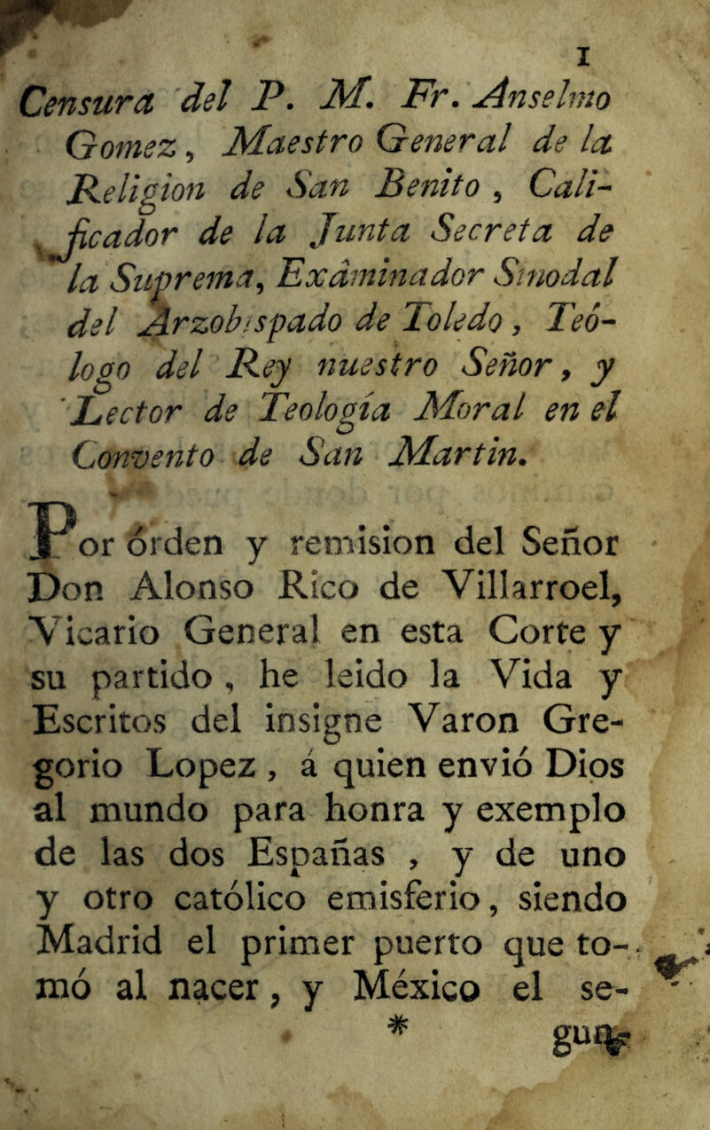 Censura del P. M. Fr. Anselmo Gómez, Maestro General de la Religión de San Benito , Cali- sJicador de la Junta Secreta de la Suprema, Examinador Sinodal del Arzobispado de Toledo, Teó- logo del Rey nuestro Señor, y 'Lector de Teología Moral en el Convento de San Martin. Por orden y remisión del Señor Don Alonso Rico de Villarroel, Vicario General en esta Corte y su partido , he leído la Vida y Escritos del insigne Varón Gre- gorio López , á quien envió Dios al mundo para honra y exemplo de las dos Españas , y de uno y otro católico emisferio, siendo Madrid el primer puerto que to- ' mó al nacer, y México el se- - #