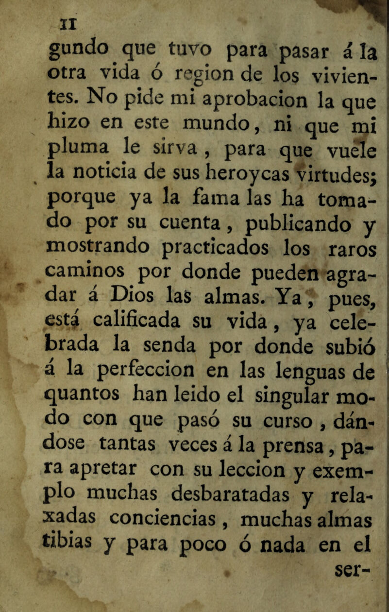 gundo que tuvo para pasar i la otra vida o región de los vivien- tes. No pide mi aprobación la que hizo en este mundo, ni que mi pluma le sírva , para que vuele la noticia de sus heroycas virtudes; porque ya la fama las ha toma- do por su cuenta, publicando y mostrando practicados los raros caminos por donde pueden agra- dar á Dios las almas. Ya, pues, está calificada su vida, ya cele- brada la senda por donde subió á la perfección en las lenguas de quantos han leído el singular mo- do con que pasó su curso , dán- dose tantas veces á la prensa, pa- ra apretar con su lección y exem- plo muchas desbaratadas y rela- xadas conciencias, muchas almas tibias y para poco ó nada en el