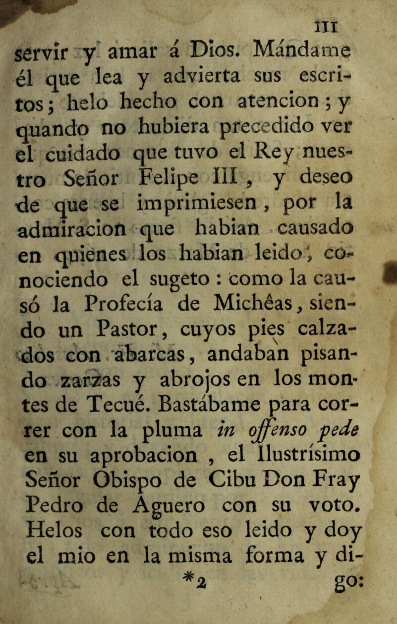 servir y amar á Dios. Mándame él que lea y advierta sus escri- tos ; helo hecho con atención ; y quando no hubiera precedido ver el cuidado que tuvo el Rey nues- tro Señor Felipe III , y deseo de que se imprimiesen, por la admiración que habían causado en quienes los habían leído', co- nociendo el sugeto : como la cau- só la Profecía de Michéas, sien- do un Pastor, cuyos pies calza- dos con abarcas, andaban pisan- do zarzas y abrojos en los mon- tes de Tecué. Bastábame para cor- rer con la pluma in offenso pede en su aprobación , el llustrísimo Señor Obispo de Cibu Don Fray Pedro de Agüero con su voto. Helos con todo eso leido y doy el mió en la misma forma y di- *2 go: