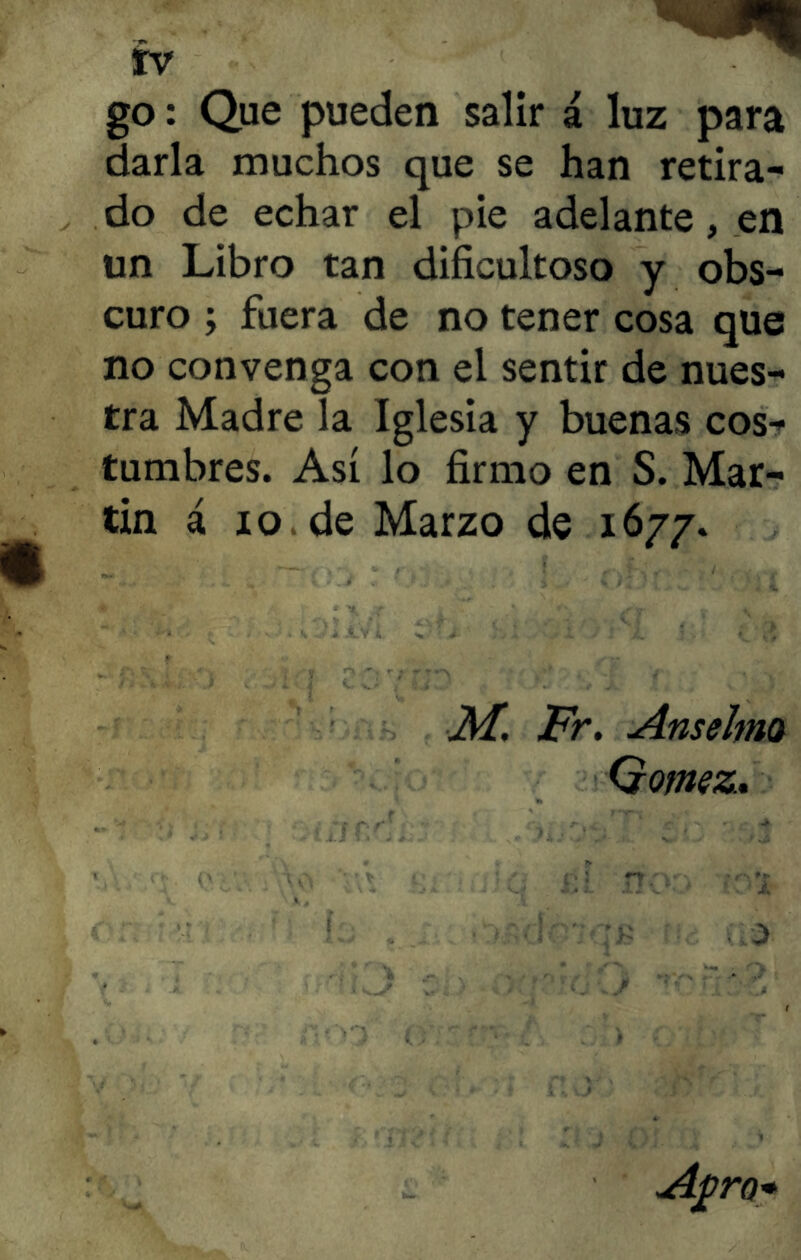go: Que pueden salir á luz para darla muchos que se han retira- do de echar el pie adelante, en un Libro tan dificultoso y obs- curo ; fuera de no tener cosa que no convenga con el sentir de nues- tra Madre la Iglesia y buenas cos- tumbres. Así lo firmo en S. Mar- tin á xo de Marzo de 1677. M. Fr. Anselma Gómez. 3 A-pro*