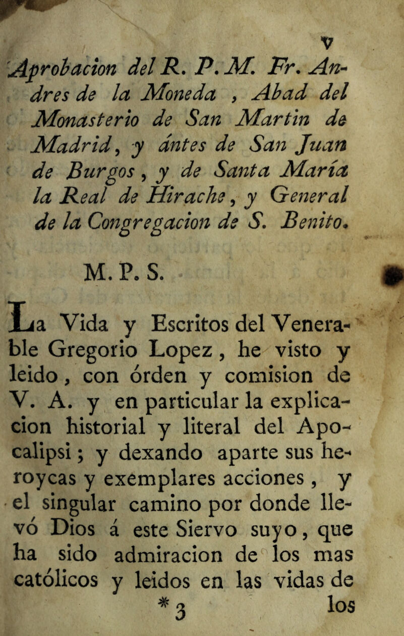 drés de la Moneda , Abad del Monasterio de San Martin de Madrid, y antes de San Juan de Burgos, y de Santa María la Real de Hirache, y General de la Congregación de S. Benito. M. P. S. Jja. Vida y Escritos del Venera- ble Gregorio López, he visto y leido, con orden y comisión de V. A. y en particular la explica- ción historial y literal del Apo- calipsi; y dexando aparte sus he- roycas y exemplares acciones, y el singular camino por donde lle- vó Dios á este Siervo suyo, que ha sido admiración de los mas católicos y leídos en las vidas de