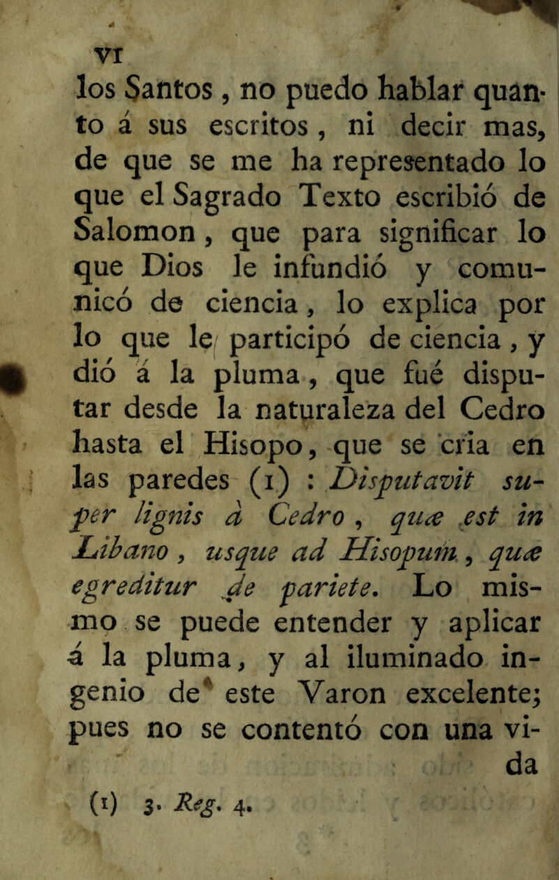 los Santos , no puedo hablar quan- to á sus escritos, ni decir mas, de que se me ha representado lo que el Sagrado Texto escribió de Salomon, que para significar lo que Dios le infundió y comu- nicó de ciencia, lo explica por lo que le participó de ciencia , y £ dió á la pluma, que fué dispu- tar desde la naturaleza del Cedro hasta el Hisopo, que se cria en las paredes (i) : Disputavit su- per lignis d Cedro , quae est in Libano , usque ad Hisopum , quee egreditur de pariete. Lo mis- mo se puede entender y aplicar á la pluma, y al iluminado in- genio de ' este Varón excelente; pues no se contentó con una vi- da (0 3- 4*